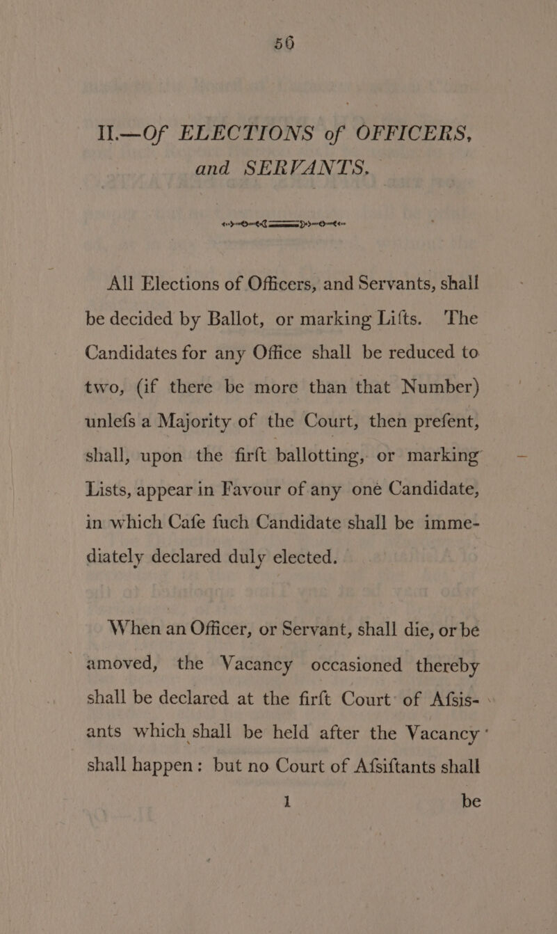 50 Il.—Of ELECTIONS of OFFICERS, and SERVANTS, — te Qin Quel eres Se dere dun gee All Elections of Officers, and Servants, shall be decided by Ballot, or marking Lifts. The Candidates for any Office shall be reduced to two, (if there be more than that Number) unlefs a Majority of the Court, then prefent, shall, upon the firft pallociiny: or marking’ Lists, appear in Favour of any oné Candidate, in which Cafe fuch Candidate shall be imme- diately declared duly elected. When an Officer, or Servant, shall die, or be -amoved, the Vacancy occasioned thereby shall be declared at the firft Court: of Afsis- ants which shall be held after the Vacancy ° shall happen: but no Court of Afsiftants shall 1 be