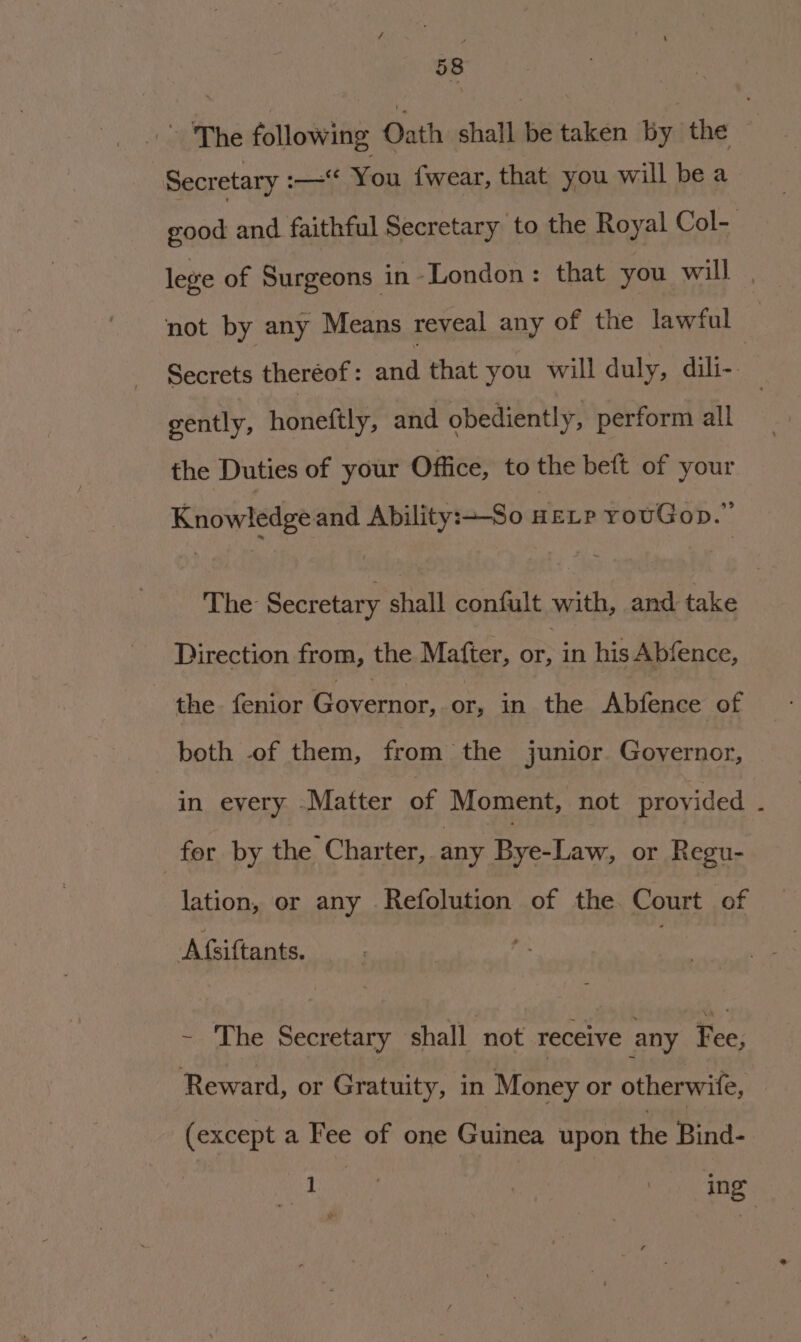 The following Oath shall be taken by the Secretary :—“ You fwear, that you will be a oe and faithful Secretary to the Royal Col- lege of Surgeons in London: that you will . not by any Means reveal any of the lawful Secrets theréof : Bee that you will duly, dili- } gently, honeftly, and obediently, perform all the Duties of your Office, to the beft of your Knowledge and Ability:So neLr rowGop.” The Secretary shall confult with, and take Direction from, the Matter, oF in his Abfence, the. fenior Bavarion or, in the Abfence of both of them, from the junior Governor, in every -Matter of Moment, not provided . for. by the Charter, any BvecLaw, or Regu- lation, or any Refolution of the Court of Afsiftants. - The Secretary ‘shall not receive any Fee, Reward, or Gratuity, in Money or otherwife, (except a Fee of one Guinea upon the Bind- it ing