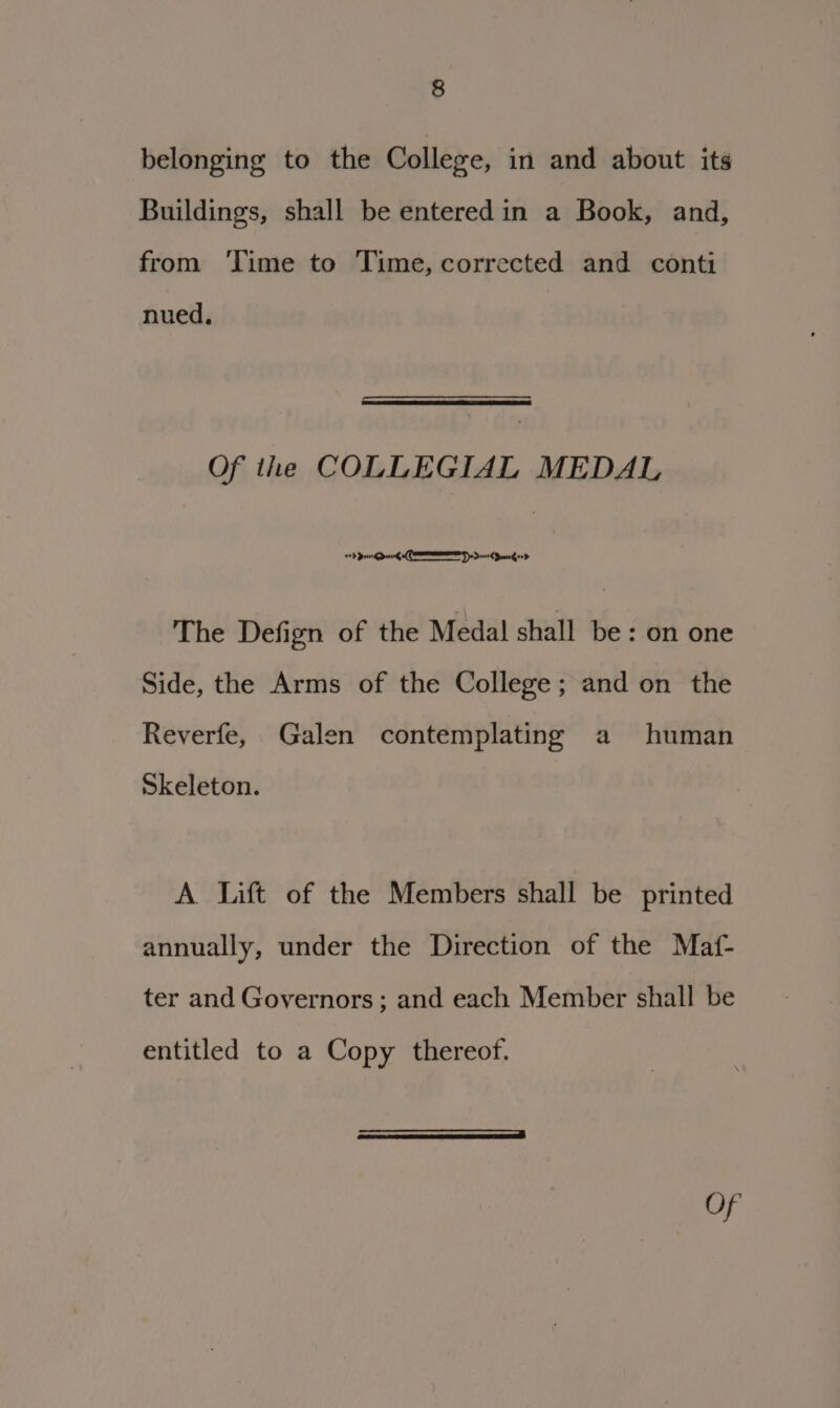 belonging to the College, in and about its Buildings, shall be entered in a Book, and, from ‘Time to Time, corrected and conti nued, Of the COLLEGIAL MEDAL tb pei pee CEE So Deere Dron ood : The Defign of the Medal shall be: on one Side, the Arms of the College; and on the Reverfe, Galen contemplating a human Skeleton. A. Lift of the Members shall be printed annually, under the Direction of the Maf- ter and Governors ; and each Member shall be entitled to a Copy thereof.