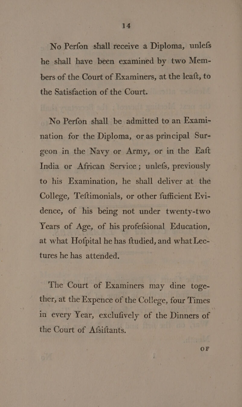 No Perfon shall receive a Diploma, unlefs he shall have been examined by two Mem- bers of the Court of Examiners, at the leaft, to the Satisfaction of the Court. No Perfon shall be admitted to an Exami- nation for the Diploma, oras principal Sur- geon in the Navy or Army, or in the Eaft India or African Service ; unlefs, previously to his Examination, he shall deliver at the College, Teftimonials, or other fufficient Evi- dence, of his being not under twenty-two Years of Age, of his profefsional Education, at what Hofpital he has ftudied, and what Lec- tures he has attended. The Court of Examiners may dine toge- ther, at the Expence of the College, four Times in every Year, exclufively of the Dinners of the Court of Afsiftants.