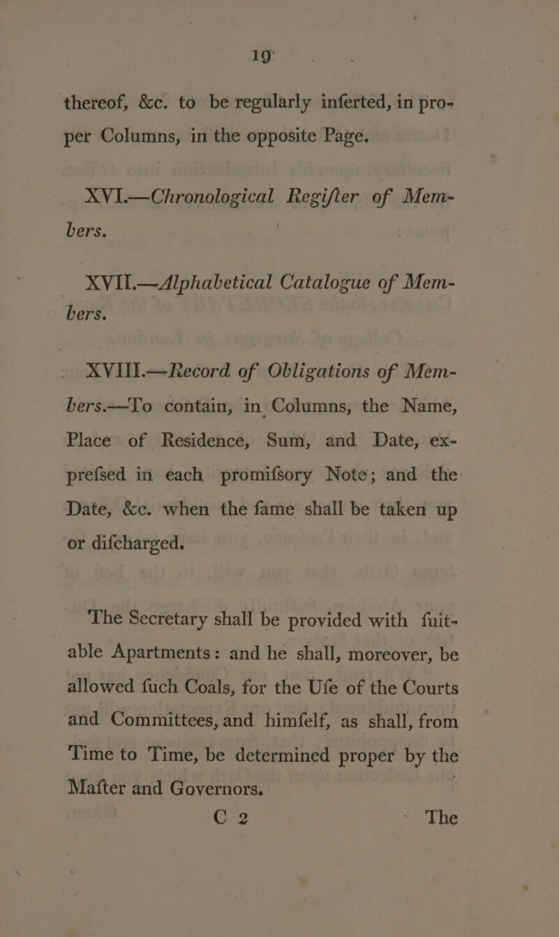 thereof, &amp;c. to be regularly inferted, in pro- per Columns, in the opposite Page. XVI.—Chronological Regifter of Mem- bers. XVII.—Alphabetical Catalogue of Mem- bers. XVIII.—Record of Obligations of Mem- bers.—To contain, in Columns, the Name, Place of Residence, Suin, and Date, ex- prefsed in each promifsory Note; and the Date, &amp;c. when the fame shall be taken up or difcharged. : The Secretary shall be provided with {fuit- able Apartments: and he shall, moreover, be allowed fuch Coals, for the Ufe of the Courts and Committees, and himfelf, as shall, from Time to Time, be determined proper by the Mafter and Governors. C2 ~ The