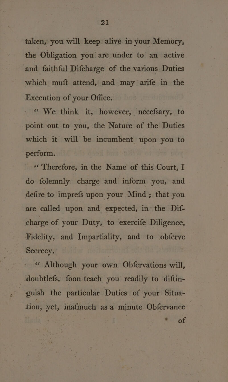 taken, you will keep alive in your Memory, the Obligation you are under to an active ‘and faithful Difcharge of the various Duties which muft attend, and may arife in the Execution of your Office. | “ We think it, however, necefsary, to point out to you, the Nature of the Duties which it will be incumbent upon you to perform. ** Therefore, in the Name of this Court, I do folemnly charge and inform you, and defire to imprefs upon your Mind; that you are called upon and expected, in the Dif- charge of your Duty, to exercife Diligence, Fidelity, idee Impartiality, and to obferve Secrecy. *« Although your own Obfervations will, _ doubtlefs, foon teach you readily to diftin- guish the particular Duties of your Situa- tion, | yet, inafmuch asa minute Obfervance — his | ne -OF