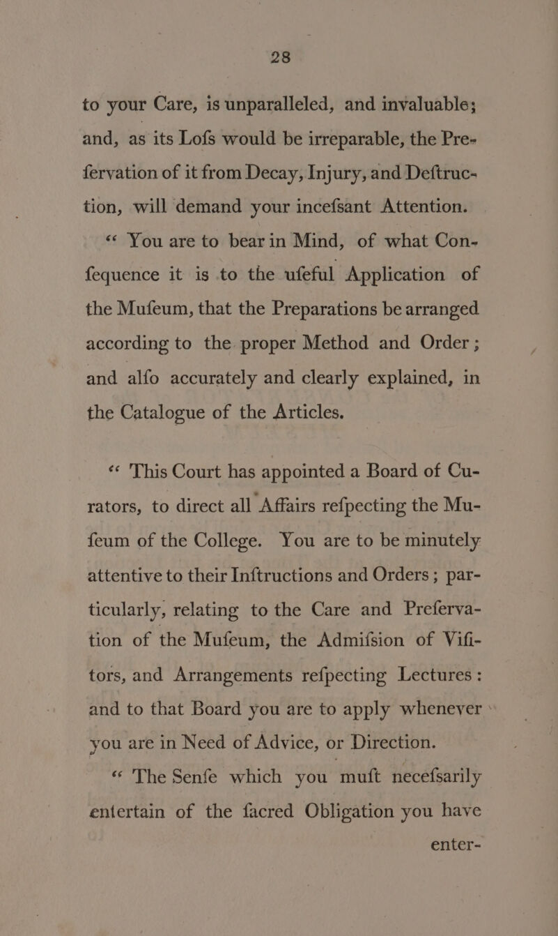 to your Care, is unparalleled, and invaluable; and, as its Lofs would be irreparable, the Pre- fervation of it from Decay, Injury, and Deftruc- tion, will demand your incefsant Attention. &lt;* You are to bearin Mind, of what Con- fequence it is to the ufeful Application of the Mufeum, that the Preparations be arranged according to the proper Method and Order ; and alfo accurately and clearly explained, in the Catalogue of the Articles. ‘* This Court has appointed a Board of Cu- rators, to direct all Affairs re{pecting the Mu- feum of the College. You are to be minutely attentive to their Inftructions and Orders ; par- ticularly, relating to the Care and Preferva- tion of the Mufeum, the Admifsion of Vifi- tors, and Arrangements refpecting Lectures : and to that Board you are to apply whenever : you are in Need of Advice, or Direction. «© The Senfe which you ‘muft necefsarily entertain of the facred Obligation you have enter-