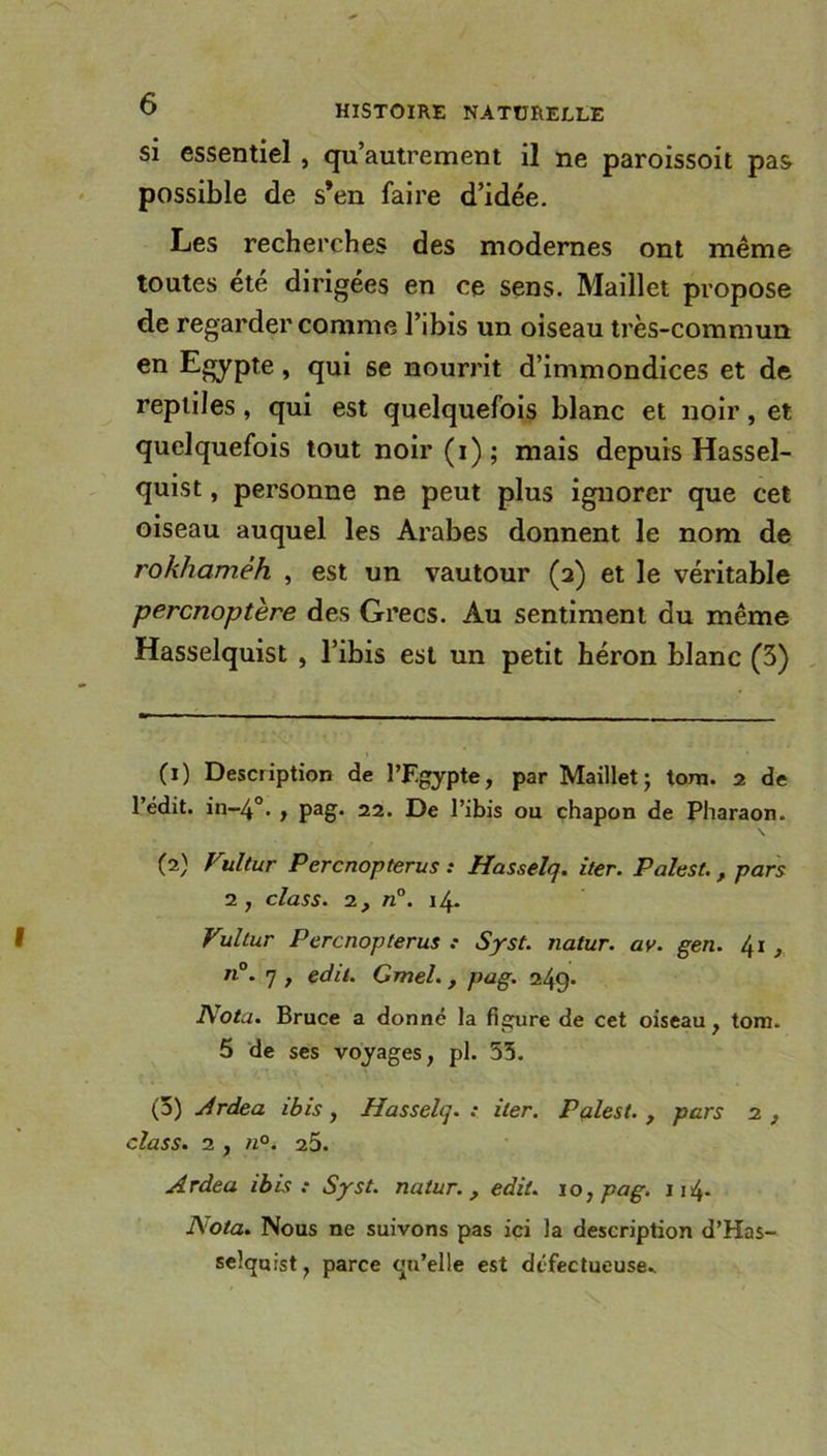 si essentiel , qu’autrement il ne paroissoit pas possible de s’en faire d’idée. Les recherches des modernes ont même toutes été dirigées en ce sens. Maillet propose de regarder comme l’ibis un oiseau très-commun en Egypte » qui se nourrit d’immondices et de reptiles , qui est quelquefois blanc et noir, et quelquefois tout noir(i); mais depuis Hassel- quist, personne ne peut plus ignorer que cet oiseau auquel les Arabes donnent le nom de rokhamêh , est un vautour (2) et le véritable percnoptère des Grecs. Au sentiment du même Hasselquist , l’ibis est un petit héron blanc (3) (1) Description de l’F-gypte, par Maillet; tom. 2 de l’édit, in-40. , pag. 22. De l’ibis ou chapon de Pharaon. \ (2) Vultur Percnopterus : Hasselq. iler. Palest., pars 2 , class. 2, n°. 14. Vultur Percnopterus .* Syst. natur. ay. gen. 41 n°. 7 , edit. Gmel., pag. 249- Nota. Bruce a donné la figure de cet oiseau , tom. 5 de ses voyages, pl. 53. (3) Ardea ibis, Hasselq. : iler. Palest. , pars 2 , class. 2 , n°. 2.5. Ardea ibis : Syst. natur., edit. 10, pag. 114. Nota. Nous ne suivons pas ici la description d’Has- selquist, parce qu’elle est défectueuse*