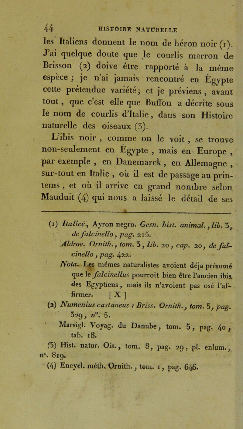 les Italiens donnent le nom de héron noir (i). J ai quelque doute que le courlis marron de Brisson (2) doive etre rapporte a la même espece j je n ai jamais rencontré en Égypte cette prétendue variété ; et j'e préviens , avant tout , que c’est elle que BufTon a décrite sous le nom de courlis d’Italie, dans son Histoire naturelle des oiseaux (3). L’ibis noir , comme 011 le voit , se trouve non-seulement en Égypte , mais en Europe , par exemple , en Danemarck, en Allemagne , sur-tout en Italie , où il est de passage au prin- tems , et où il arrive en grand nombre selon Mauduit (4) qui nous a laissé le détail de ses (1) Italicè, Ayron negro. Gesn. hist. animal., lib. 5, de falcinello y pag. 215. Aldrov. Ornith. , lom. 5 , lib. 20 , cap. 20, de fal- cinello , pag. 422. Nota. Les mêmes naturalistes avoient déjà présumé que le falcinellus pourroit bien être l’ancien ibis, des Egyptiens, mais ils n’avoient pas osé l’af- firmer. [ X ] (2) Numenius castaneus : Briss. Ornith., tom. 5, pag. 329, n°. 5. Marsigl. Voyag. du Danube, tom. 5, pag. 4o , tab. 18. (3) Hist. natur. Ois., tom. 8, pag. 29, pl. enlum., n°. 819. (4) Encycl. méth. Ornith., tom. 1, pag. 646.