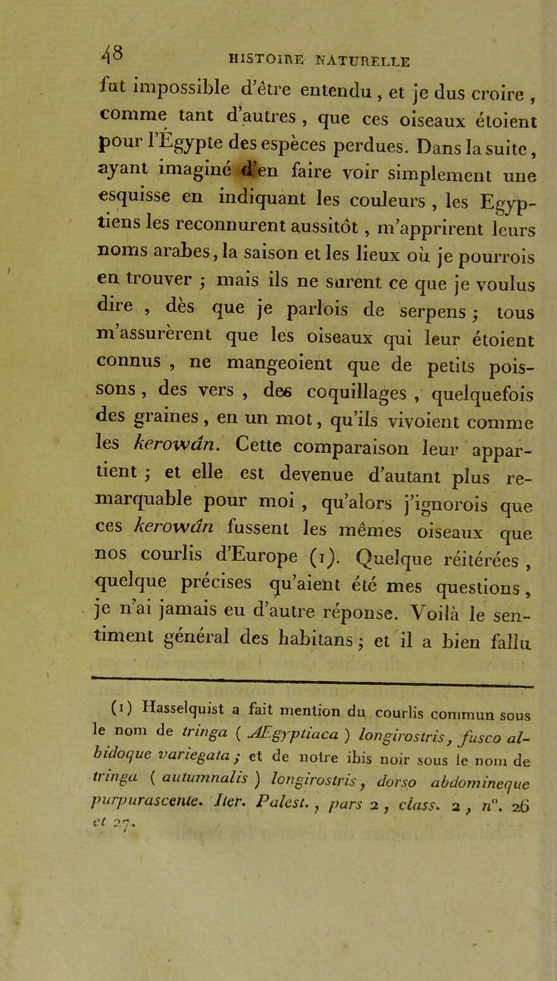 fut impossible detre entendu , et je dus croire , comme tant dautres, que ces oiseaux étoient pour l’Égypte des espèces perdues. Dans la suite, ayant imaginé d’en faire voir simplement une esquisse en indiquant les couleurs , les Egyp- tiens les reconnurent aussitôt, m’apprirent leurs noms arabes, la saison et les lieux où je pourrois en tiouver j mais ils ne surent ce que je voulus dire , des que je parlois de serpens -, tous m assurèrent que les oiseaux qui leur étoient connus , ne mangeoient que de petits pois- sons , des vers , des coquillages , quelquefois des graines, en un mot, qu’ils vivoient comme les kerowdn. Cette comparaison leur appar- tient ; et elle est devenue d’autant plus re- marquable pour moi , qu’alors j’ignorois que ces kerowdn lussent les mêmes oiseaux que nos courlis d’Europe (i). Quelque réitérées, quelque précisés qu aient etc mes questions, je nai jamais eu d’autre réponse. Voilà le sen- timent general des habitans j et il a bien fallu (i) Hasselquist a fait mention du courlis commun sous le nom de tringa ( Ægypliaca ) longirostris, fusco al- bidoque variegala; et de notre ibis noir sous le nom de tringa ( autumnalis ) longirostris, dorso abdornineque purpurascente. lier. Palest., pars 2 , class. 2 , n'\ 26 et 27. 4