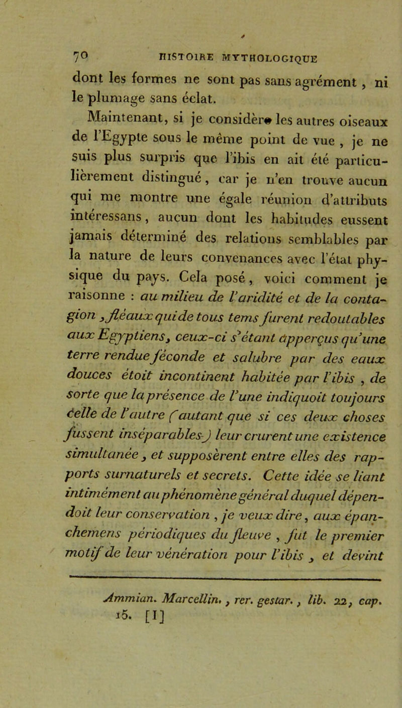 dont les formes ne sont pas sans agrément , ni le plumage sans éclat. Maintenant, si je consider# les autres oiseaux de l’Egypte sous le même point de vue , je ne suis plus surpris que l’ibis en ait été particu- lièrement distingué, car je n’en trouve aucun qui me montre une égale réunion d’attributs interessans, aucun dont les habitudes eussent jamais déterminé des relations semblables par la nature de leurs convenances avec l’état phy- sique du pays. Cela posé, voici comment je raisonne : au milieu de l’aridité et de la conta- gl°n 3 fléaux qui de tous tems furent redoutables aux Egyptiens , ceux-ci s’étant ôpperçus qu’une terre rendueféconde et salubre par des eaux douces ètoit incontinent habitée par l’ibis , de sorte que la présence de l’une indiquoit toujours telle de l autre f autant que si ces deux choses fussent inséparables-J leur crurent une existence simultanée 3 et supposèrent entre elles des rap- ports surnaturels et secrets. Cette idée se liant intimément au phénomène général duquel dépen- dait leur conservation , je veux dire, aux épan- chemens périodiques du fleuve , fut le premier motif de leur vénération pour l’ibis et devint Ammian. Marcellin,} rer. gestar., lib. 22, cap. i5. [I]