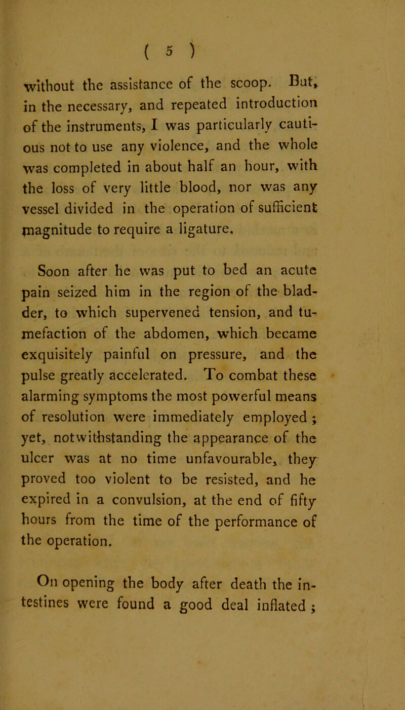 without the assistance of the scoop. Buf» in the necessary, and repeated introduction of the instruments, I was particularly cauti- ous not to use any violence, and the whole was completed in about half an hour, with the loss of very little blood, nor was any vessel divided in the operation of sufficient magnitude to require a ligature. Soon after he was put to bed an acute pain seized him in the region of the blad- der, to w'hich supervened tension, and tu- mefaction of the abdomen, which became exquisitely painful on pressure, and the pulse greatly accelerated. To combat these alarming symptoms the most powerful means of resolution were immediately employed ; yet, notwithstanding the appearance of the ulcer was at no time unfavourable, they proved too violent to be resisted, and he expired in a convulsion, at the end of fifty hours from the time of the performance of the operation. On opening the body after death the in- testines were found a good deal inflated ;