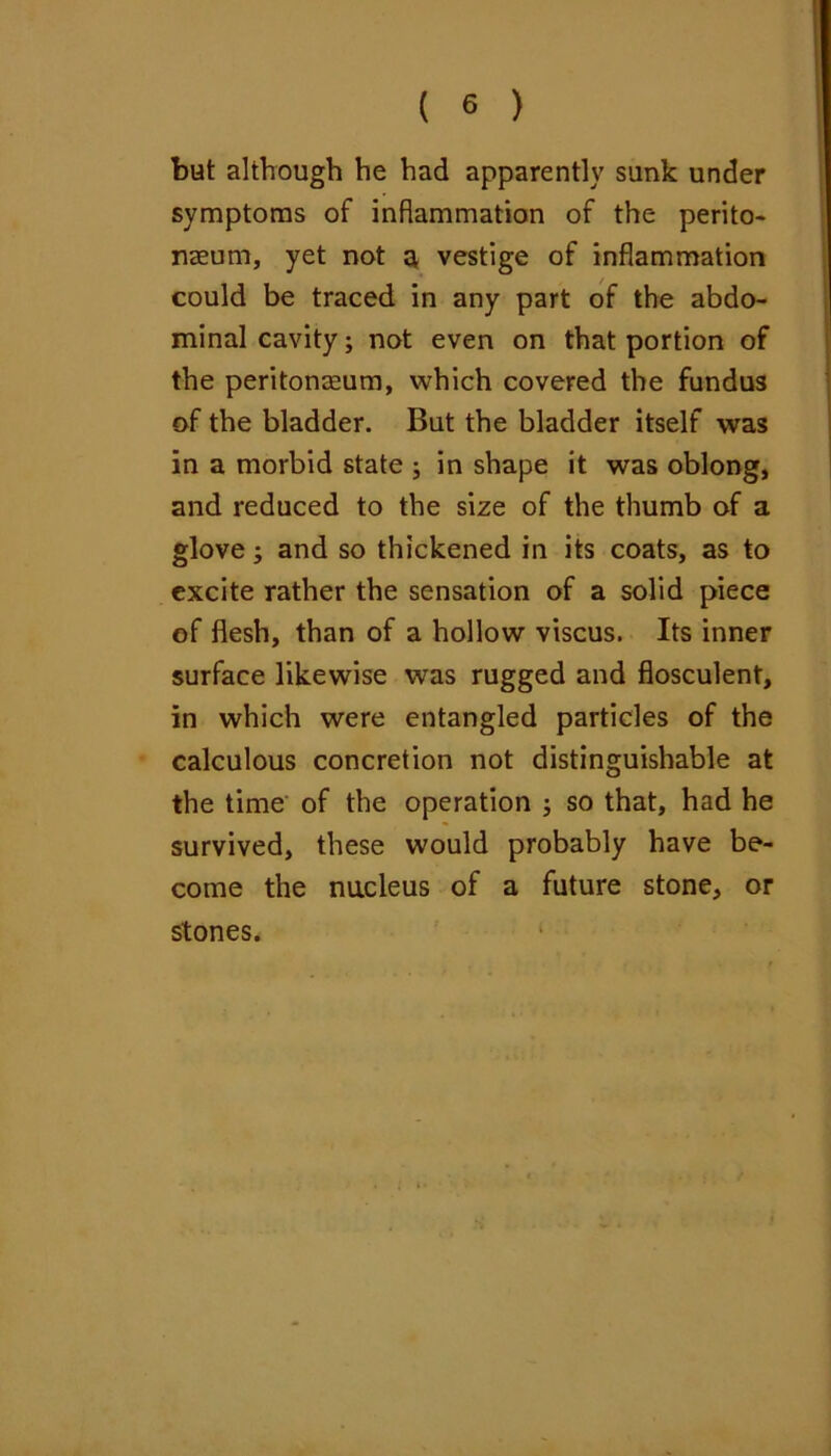 but although he had apparently sunk under symptoms of inflammation of the perito- naeum, yet not ^ vestige of inflammation could be traced in any part of the abdo- minal cavity; not even on that portion of the peritonaeum, which covered the fundus of the bladder. But the bladder itself was in a morbid state ; in shape it was oblong, and reduced to the size of the thumb of a glove; and so thickened in its coats, as to excite rather the sensation of a solid piece of flesh, than of a hollow viscus. Its inner surface likewise was rugged and flosculent, in which were entangled particles of the calculous concretion not distinguishable at the time of the operation j so that, had he survived, these would probably have be- come the nucleus of a future stone, or stones.