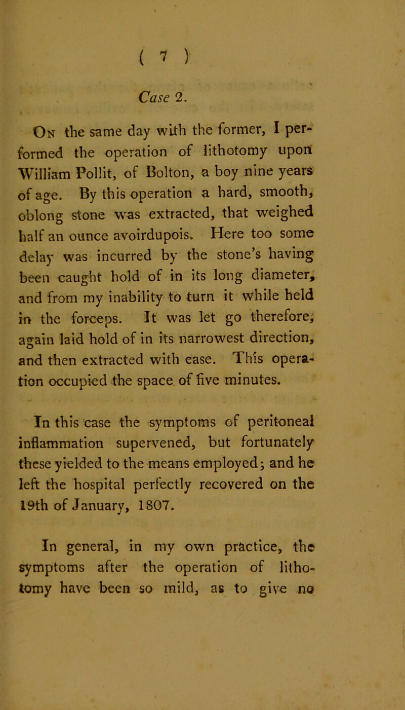 Case 2. On the same day with the former, I per- formed the operation of lithotomy upoit William PoHit, of Bolton, a boy nine years of age. By this operation a hard, smooth, oblong stone was extracted, that weighed half an ounce avoirdupois. Here too some delay was incurred by the stone’s having been caught hold of in its long diameter, and from my inability to turn it while held in the forceps. It was let go therefore; asain laid hold of in its narrowest direction, and then extracted with ease. This opera- tion occupied the space of five minutes. In this case the symptoms of peritoneal inflammation supervened, but fortunately these yielded to the means employed; and he left the hospital perfectly recovered on the I9th of January, 1807. In general, in my own practice, the symptoms after the operation of litho- tomy have been so mild, as to give no