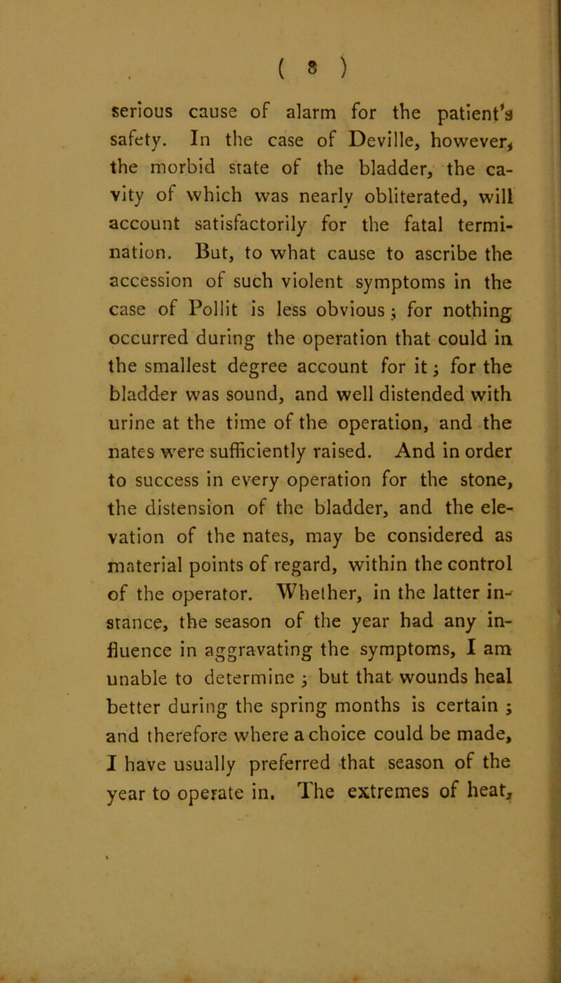 serious cause of alarm for the patient’s safety. In the case of Deville, however, the morbid state of the bladder, the ca- vity of which was nearly obliterated, will account satisfactorily for the fatal termi- nation. But, to what cause to ascribe the accession of such violent symptoms in the case of Pollit is less obvious ; for nothing occurred during the operation that could in the smallest degree account for it; for the bladder was sound, and well distended with urine at the time of the operation, and the nates were sufficiently raised. And in order to success in every operation for the stone, the distension of the bladder, and the ele- vation of the nates, may be considered as material points of regard, within the control of the operator. Whether, in the latter in- stance, the season of the year had any in- fluence in aggravating the symptoms, I am unable to determine ^ but that wounds heal better during the spring months is certain ; and therefore where a choice could be made, I have usually preferred that season of the year to operate in. The extremes of heat.