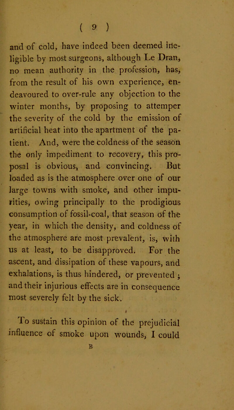 and of cold, have indeed been deemed irle- ligible by most surgeons, although Le Dran, no mean authority in the profession, has, from the result of his own experience, en- deavoured to over-rule any objection to the winter months, by proposing to attemper the severity of the cold by the emission of artificial heat into the apartment of the pa- tient. And, were the coldness of the season the only impediment to recovery, this pro- posal is obvious, and convincing. But loaded as Is the atmosphere over one of our large towns with smoke, and other impu- rities, owing principally to the prodigious consumption of fossil-coal, that season of the year, in which the density, and coldness of the atmosphere are most prevalent, is, with us at least, to be disapproved. For the ascent, and dissipation of these vapours, and exhalations, is thus hindered, or prevented ; and their injurious effects are in consequence most severely felt by the sick. I To sustain this opinion of the prejudicial influence of smoke upon wounds, I could B
