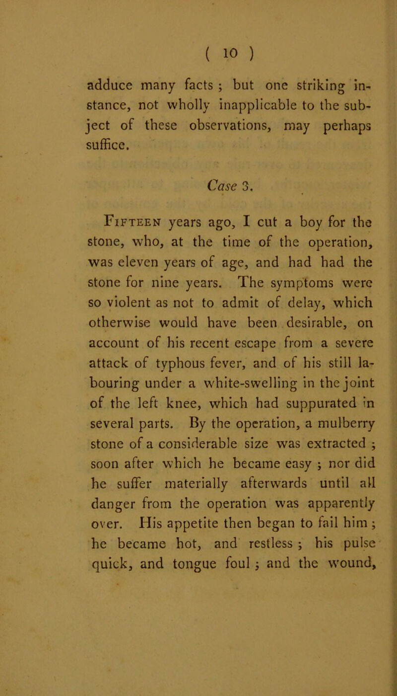 adduce many facts ; but one striking in- stance, not wholly inapplicable to the sub- ject of these observations, may perhaps suffice. Case 3. Fifteen years ago, I cut a boy for the stone, who, at the time of the operation, was eleven years of age, and had had the stone for nine years. The symptoms were so violent as not to admit of delay, which otherwise would have been desirable, on account of his recent escape from a severe attack of typhous fever, and of his still la- bouring under a white-swelling in the joint of the left knee, which had suppurated In several parts. By the operation, a mulberry stone of a considerable size was extracted ; soon after which he became easy ; nor did he suffer materially afterwards until all danger from the operation was apparently over. His appetite then began to fail him ; he became hot, and restless ; his pulse quick, and tongue foul j and the wound.