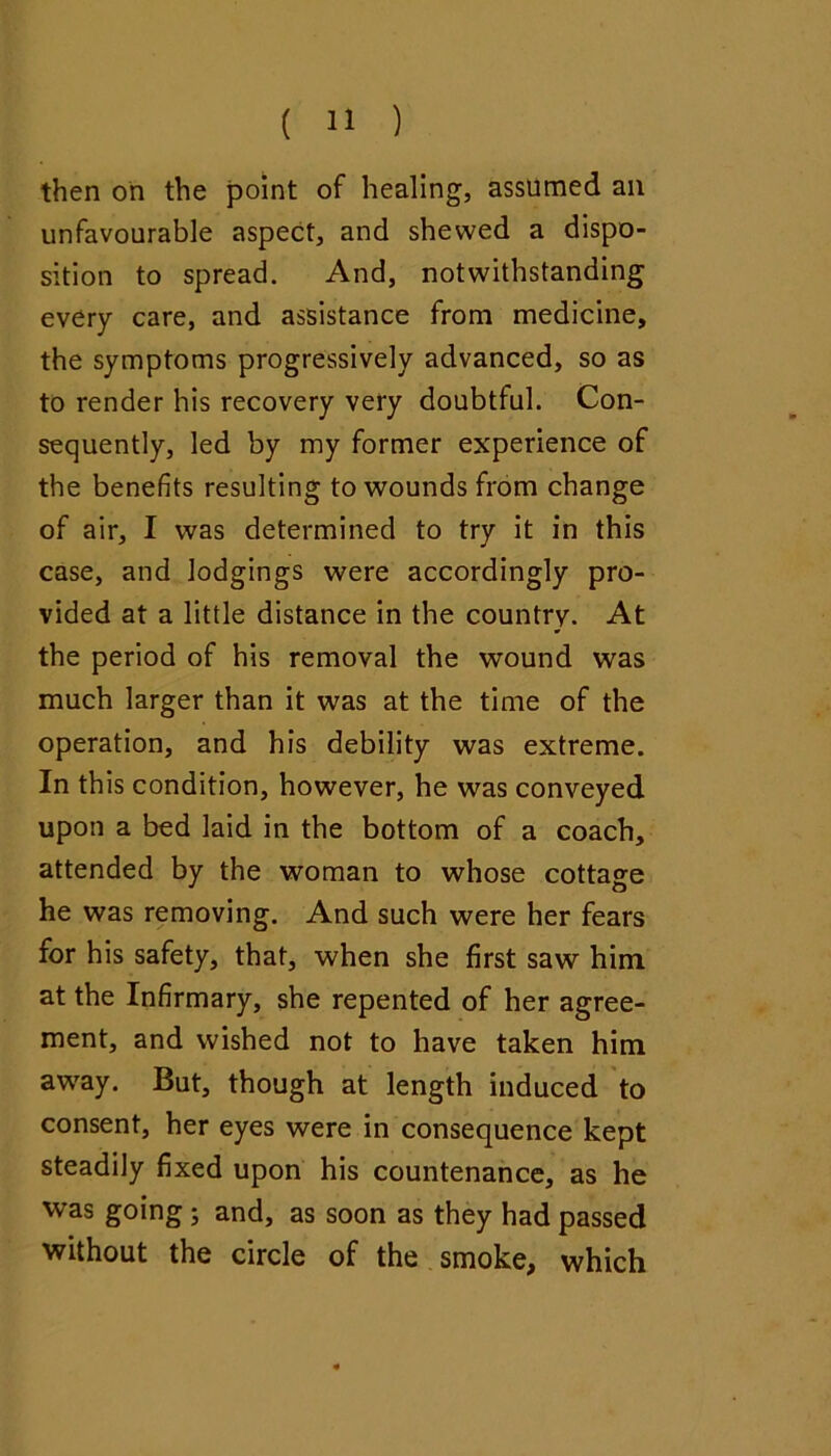 then oh the point of healing, assumed an unfavourable aspect, and shewed a dispo- sition to spread. And, notwithstanding every care, and assistance from medicine, the symptoms progressively advanced, so as to render his recovery very doubtful. Con- sequently, led by my former experience of the benefits resulting to wounds from change of air, I was determined to try it in this case, and lodgings were accordingly pro- vided at a little distance in the country. At the period of his removal the wound was much larger than it was at the time of the operation, and his debility was extreme. In this condition, however, he was conveyed upon a bed laid in the bottom of a coach, attended by the woman to whose cottage he was removing. And such were her fears for his safety, that, when she first saw him at the Infirmary, she repented of her agree- ment, and wished not to have taken him away. But, though at length induced to consent, her eyes were in consequence kept steadily fixed upon his countenance, as he was going; and, as soon as they had passed without the circle of the smoke, which