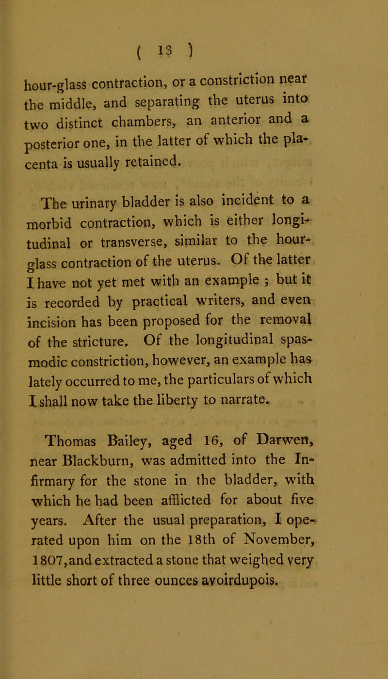 hour-glass contraction, or a constriction near the middle, and separating the uterus into two distinct chambers, an anterior and a posterior one, in the latter of which the pla* centa is usually retained. The urinary bladder is also incident to a morbid contraction, which is either longi- tudinal or transverse, similar to the hour- glass contraction of the uterus. Of the latter I have not yet met with an example ; but it is recorded by practical writers, and even incision has been proposed for the removal of the stricture. Of the longitudinal spas- modic constriction, however, an example has lately occurred to me, the particulars of which I shall now take the liberty to narrate. Thomas Bailey, aged 16, of Darwen, near Blackburn, was admitted into the In- firmary for the stone in the bladder, with •which he had been afflicted for about five years. After the usual preparation, I ope-/ rated upon him on the 18th of November, 1807, and extracted a stone that weighed very little short of three ounces avoirdupois.