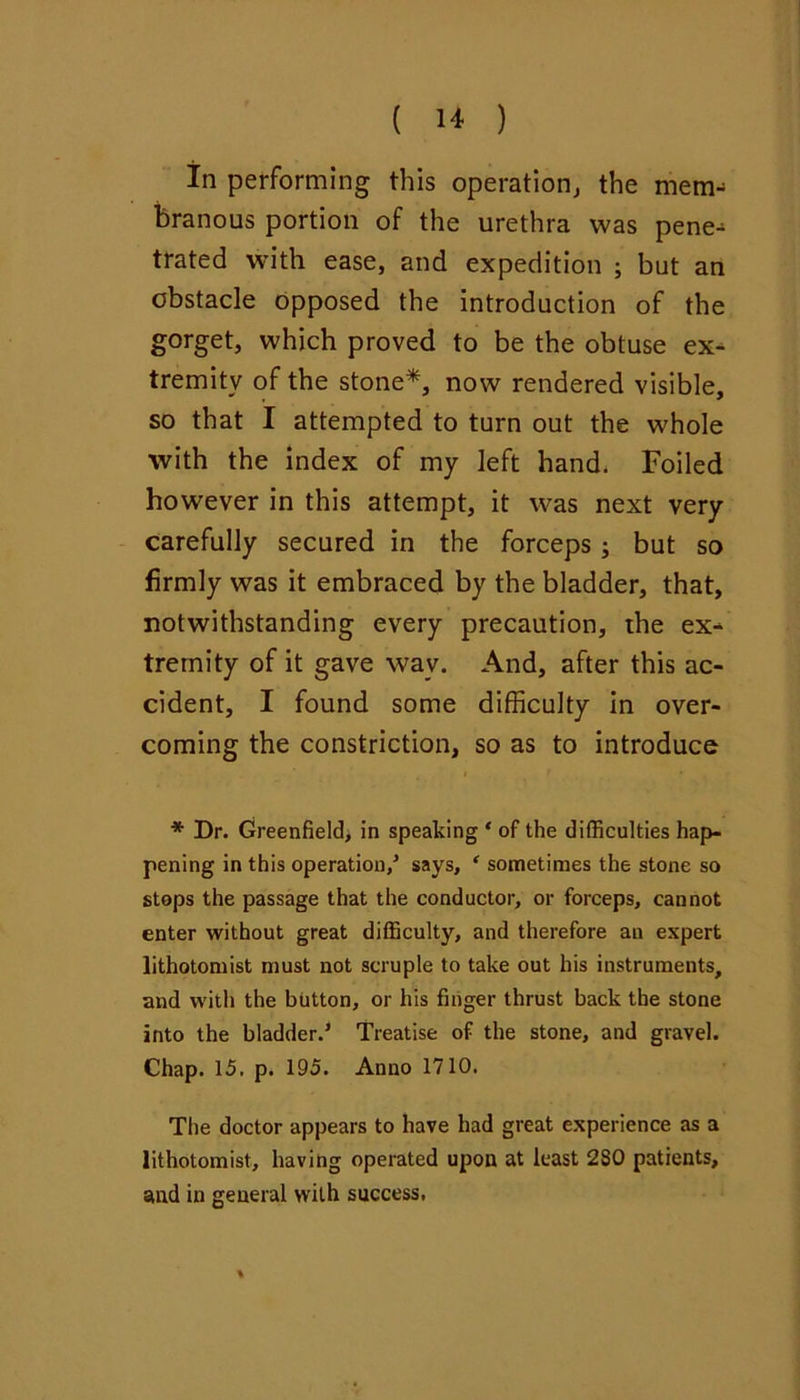 in performing this operation^ the mem- branous portion of the urethra was pene^ trated with ease, and expedition ; but an obstacle opposed the introduction of the gorget, which proved to be the obtuse ex- tremity of the stone*, now rendered visible, so that I attempted to turn out the whole with the index of my left hand. Foiled however in this attempt, it was next very - carefully secured in the forceps ; but so firmly was it embraced by the bladder, that, notwithstanding every precaution, the ex- tremity of it gave way. And, after this ac- cident, I found some difficulty in over- coming the constriction, so as to introduce * Dr. Greenfield> in speaking ‘ of the difficulties hap- pening in this operation/ says, ' sometimes the stone so steps the passage that the conductor, or forceps, cannot enter without great difficulty, and therefore an expert lithotomist must not scruple to take out his instruments, and with the button, or his finger thrust back the stone into the bladder.' Treatise of the stone, and gravel. Chap. 15, p. 195. Anno 1710. The doctor appears to have had great experience as a lithotomist, having operated upon at least 280 patients, and in general with success,