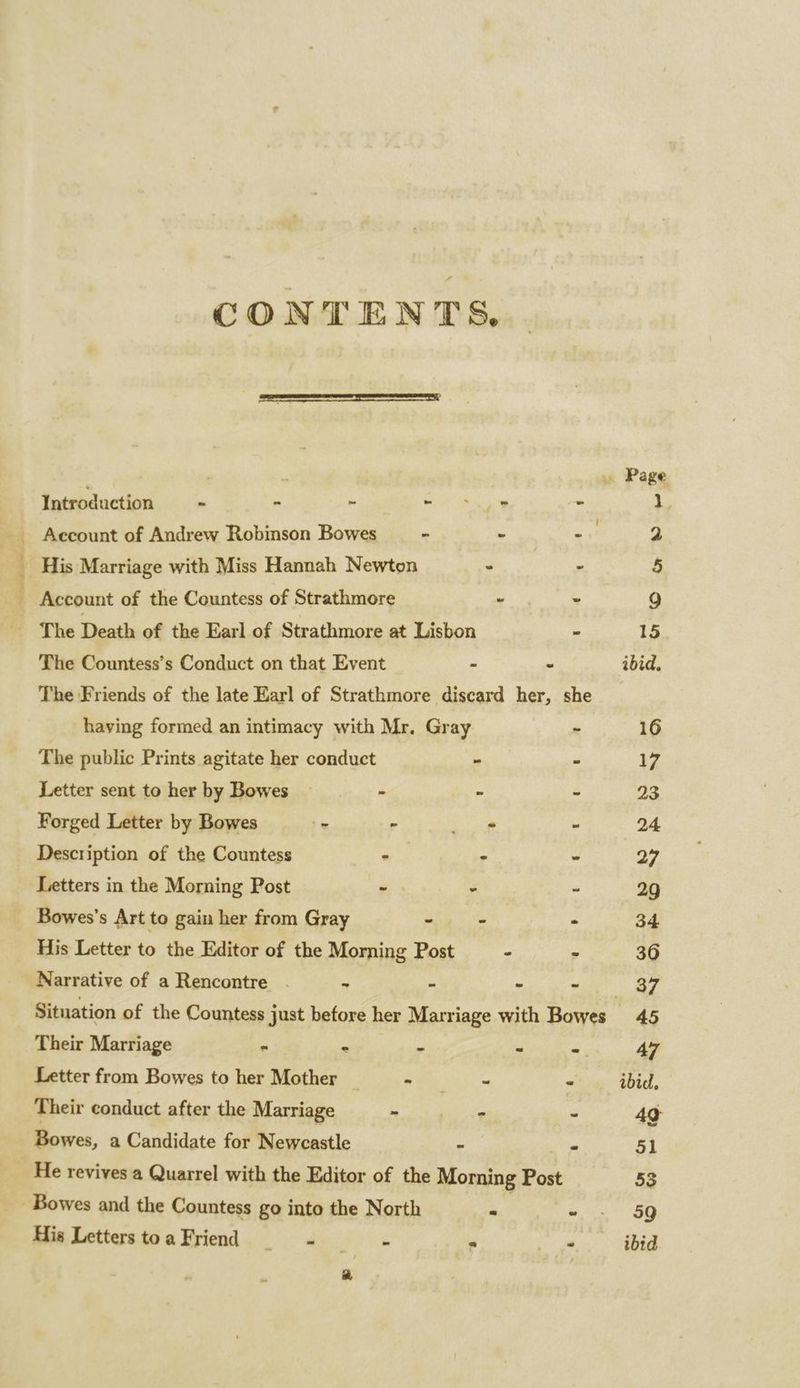 wl socidciite./ _—s CONTENTS. Page Account of Andrew Robinson Bowes - - £3) 2 His Marriage with Miss Hannah Newton : - 5 Account of the Countess of Strathmore oS 9 The Death of the Earl of Strathmore at Lisbon - 15 The Countess’s Conduct on that Event - - ibid, The Friends of the late Earl of Strathmore discard her, she _ having formed an intimacy with Mr. Gray - 16 The public Prints agitate her conduct - - 17 Letter sent to her by Bowes : - - 23 Forged Letter by Bowes - - ae - 24 Description of the Countess - - - 27 Letters in the Morning Post ~ - - 29 _ Bowes’s Art to gain her from Gray - - - 34 His Letter to the Editor of the Morning Post - » 36 Narrative of a Rencontre . - - - 37 Situation of the Countess just betore her Marriage with Bowes 45 Their Marriage . . - - - 47 Letter from Bowes to her Mother | oh het Oke * ibid. Their conduct after the Marriage - - - 49 Bowes, a Candidate for Newcastle - - 51 He revives a Quarrel with the Editor of the Morning Post 53 Bowes and the Countess go into the North Me Ae ee His LetterstoaFriend —- - = - ibid