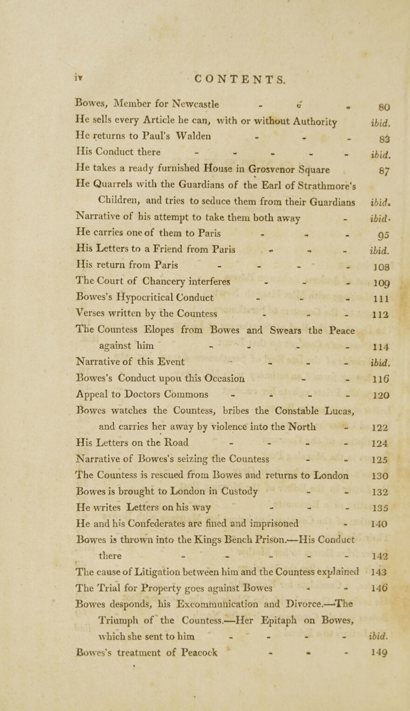 Bowes, Member for Newcastle - a i He sells every Article he can, with or without Authority He returns to Paul’s Walden - ~ m His Conduct there - - “ 4 a He takes a ready furnished House in Grosvenor Square He Quarrels with the Guardians of the Earl of Strathmore’s Children, and tries to seduce them from their Guardians Narrative of his attempt to take them both away - He carries one of them to Paris ° * - His Letters to a Friend from Paris he - ‘- His return from Paris 4 Z “ The Court of Chancery interferes - HEL - Bowes’s Hypocritical Conduct ~ z “i Verses written by the Countess = *s- : ye The Countess Elopes from Bowes and Swears the Peace against him ~ ie es Ss j Narrative of this Event * ~ “ = ~ Bowes’s Conduct upou this Occasion - - Bowes watches the Countess, bribes the Constable Lucas, and carries her away by violence into the North - His Letters on the Road - - “ - Narrative of Bowes’s seizing the Countess - - The Countess is rescued from Bowes and returns to London Bowes is brought to London in Custody - = - He writes Letters on his way Res - = c- He and his Confederates are fined and imprisoned - Bowes is thrown into the Kings Bench Prison.—His Conduct there rt a . E E The [rial for Property goes against Bowes - - Bowes desponds, his Excommuhication and Divorce.—The Triumph of the Countess.—Her Epitaph on Bowes, whichshe senttohim ~~ - - - 4 S Bowes’s treatment of Peacock « = - . al