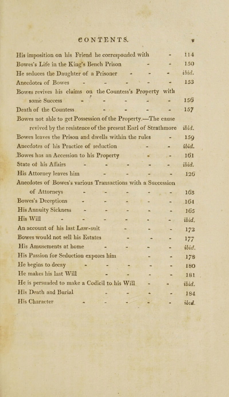 His imposition on his Friend he corresponded with - Bowes’s Life in the King’s Bench Prison - 4 He seduces the Daughter of a Prisoner = - - “ Anecdotes of Bowes - “ ae ta 2 Bowes revives his claims on the Countess’s Property with some Success - - - - - Death of the Countess - Wits - Bowes not able to get Possession of the Property.—The cause revived by the resistence of the present Earl of Strathmore Bowes leaves the Prison and dwells within the rules - Anecdotes of his Practice of seduction ~ - Bowes has an Accession to his Property - - State of his Affairs - - - ie “ His Attorney leaves him . - - - Anecdotes of Bowes’s various Transactions with a Succession of Attorneys ee ee - as dieses Bowes’s Deceptions - - - . a His Annuity Sickness = ~ - - R B His Will - = “ . i  An account of his last Law-suit - s a Bowes would not sell his Estates - - ig His Amusements at home ie = . a His Passion for Seduction exposes him - - He begins to decay - - - “ is He makes his last Will se ad PR one He is persuaded to make a Codicil to his Will - - ‘His Death and Burial : - “ 4 His Character « # = i“ .