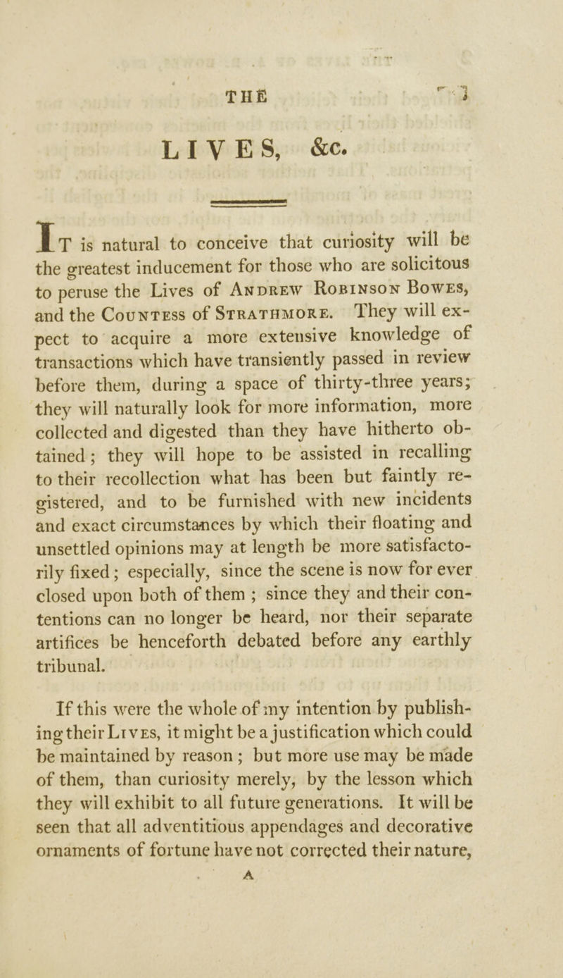 THE Ta LIVES, &amp;c. I; is natural to conceive that curiosity will be the greatest inducement for those who are solicitous to peruse the Lives of Anprew Roxzinson Bowes, and the Countess of SrratHmore. They will ex- pect to acquire a more extensive knowledge of transactions which have transiently passed in review before them, during a space of thirty-three years; they will naturally look for more information, more collected and digested than they have hitherto ob- tained; they will hope to be assisted in recalling to their recollection what has been but faintly re- gistered, and to be furnished with new incidents and exact circumstances by which their floating and unsettled opinions may at length be more satisfacto- rily fixed; especially, since the scene is now for ever closed upon both of them ; since they and their con- tentions can no longer be heard, nor their separate artifices be henceforth debated before any earthly tribunal. If this were the whole of my intention by publish- ing their Lrves, it might be a justification which could be maintained by reason; but more use may be made of them, than curiosity merely, by the lesson which they will exhibit to all future generations. It will be seen that all adventitious appendages and decorative ornaments of fortune have not corrected their nature, ae.