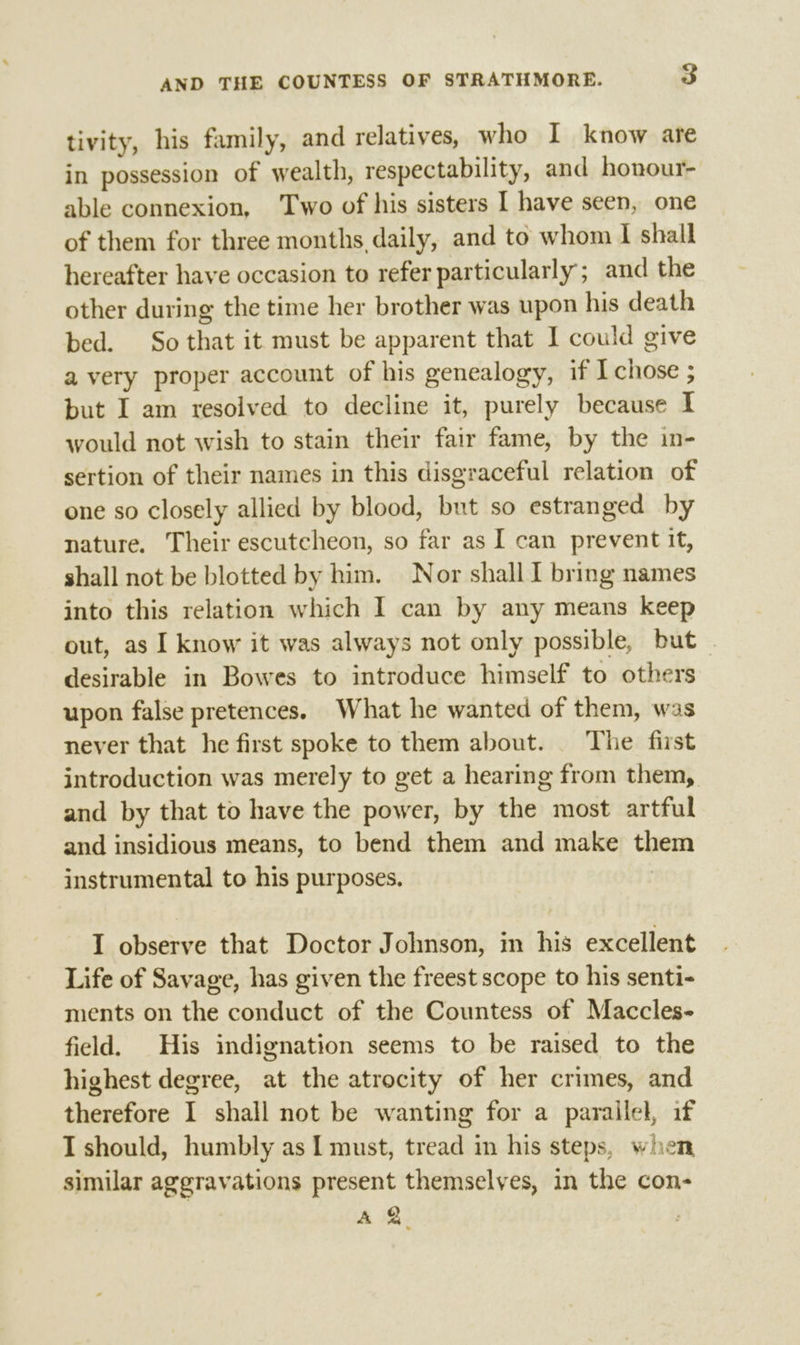 tivity, his family, and relatives, who I know are in possession of wealth, respectability, and honour- able connexion, Two of his sisters I have seen, one of them for three months, daily, and to whom I shall hereafter have occasion to refer particularly; and the other during the time her brother was upon his death bed. So that it must be apparent that I could give a very proper account of his genealogy, if I chose ; but I am resolved to decline it, purely because I would not wish to stain their fair fame, by the in- sertion of their names in this disgraceful relation of one so closely allied by blood, but so estranged by nature. Their escutcheon, so far as I can prevent it, shall not be blotted by him. Nor shall I bring names into this relation which I can by any means keep out, as I know it was always not only possible, but — desirable in Bowes to introduce himself to others upon false pretences. What he wanted of them, was never that he first spoke to them about. | The first introduction was merely to get a hearing from them, and by that to have the power, by the most artful and insidious means, to bend them and make them instrumental to his purposes. I observe that Doctor Johnson, in his excellent Life of Savage, has given the freest scope to his senti- ments on the conduct of the Countess of Maccles- field. His indignation seems to be raised to the highest degree, at the atrocity of her crimes, and therefore I shall not be wanting for a parallel, if I should, humbly as I must, tread in his steps, when similar aggravations present themselves, in the con- A 7