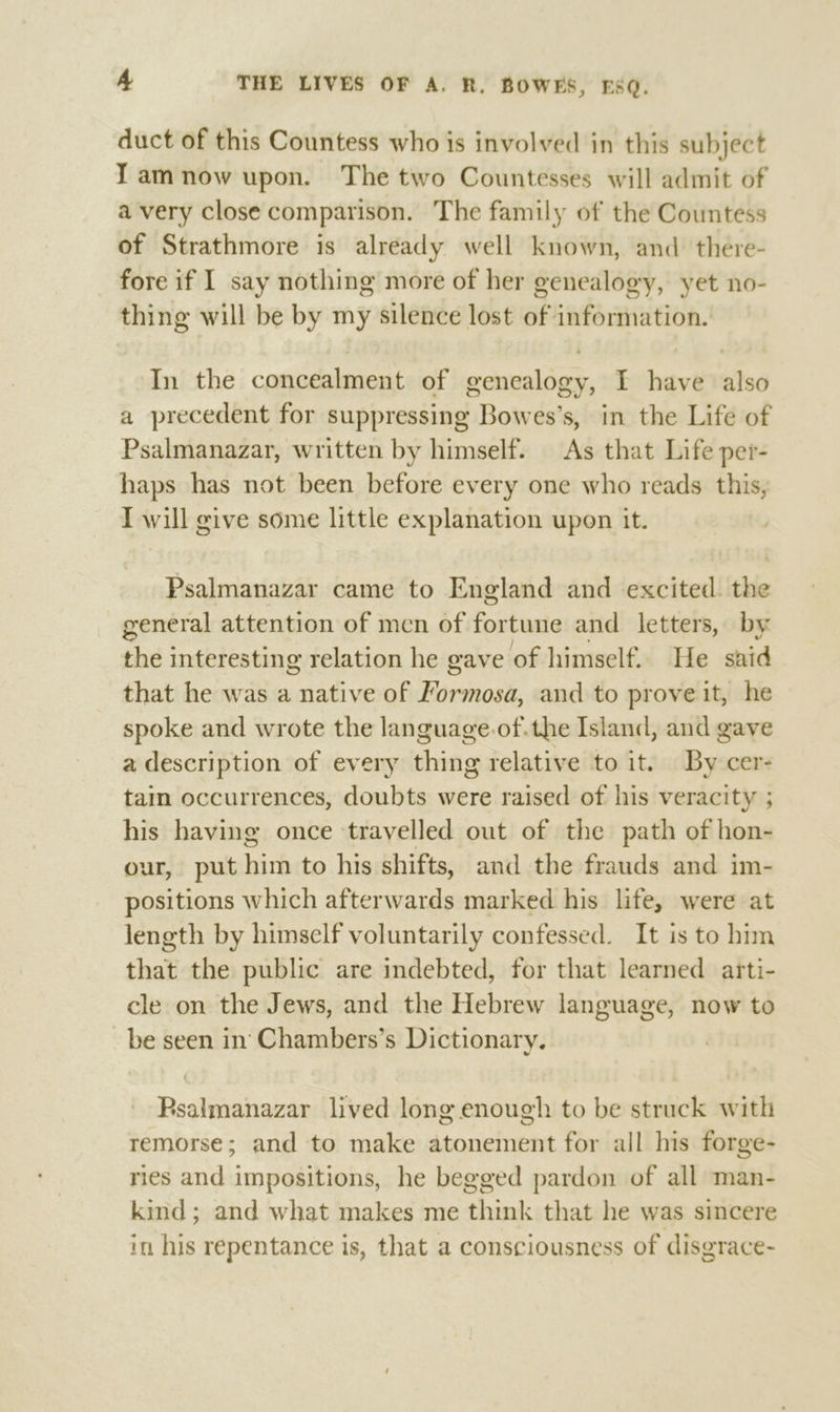 duct of this Countess who is involved in this subject Tamnow upon. The two Countesses will admit of a very close comparison. The family of the Countess of Strathmore is already well known, and there- fore if I say nothing more of her genealogy, yet no- thing will be by my silence lost of information. In the concealment of genealogy, I have ts6 a precedent for suppressing Bowes’s, in the Life of Psalmanazar, written by himself. As that Life per- haps has not been before every one who reads this, I will give some little explanation upon it. Psalmanazar came to England and excited. the general attention of men of fortune and letters, by the interesting relation he gave of himself. He suid that he was a native of Farsioal, and to prove it, he spoke and wrote the language-of.the Island, and gave a description of every thing relative to it. By cer- tam occurrences, doubts were raised of his veracity ; his having once travelled out of the path of hon- our, put him to his shifts, and the frauds and im- positions which afterwards marked his life, were at length by himself voluntarily confessed. It is to him that the public are indebted, for that learned arti- cle on the Jews, and the Hebrew language, now to be seen in‘ Chambers’s Dictionary. Rsalmanazar lived long enough to be struck with remorse; and to make atonement for all his forge- ries and impositions, he begged pardon of all man- kind; and what makes me think that he was sincere in his repentance is, that a consciousness of disgrace-