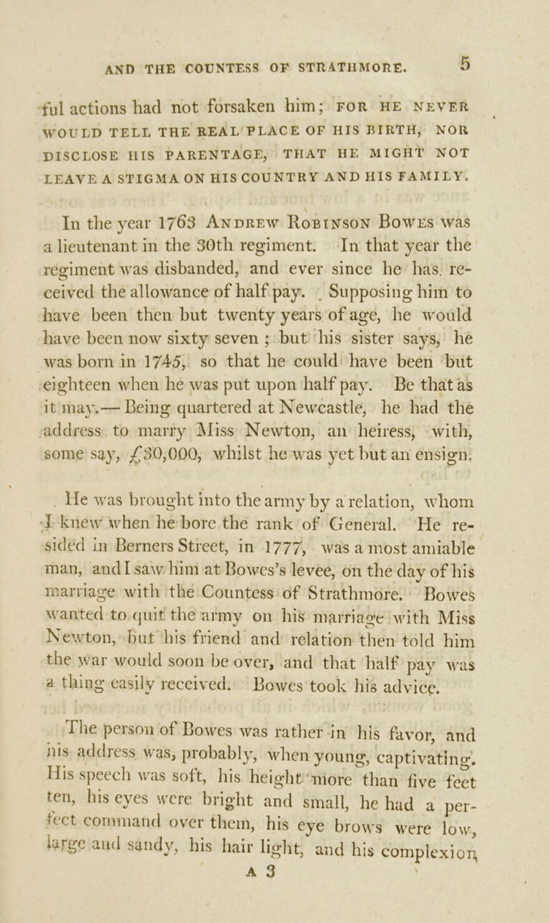 -ful actions had not forsaken him; FoR HE NEVER WOULD TELL THE REAL‘PLACE OF HIS BIRTH, NOR DISCLOSE HIS PARENTAGE, THAT HE MIGHT NOT LEAVE A STIGMA ON HIS COUNTRY AND HIS FAMILY. In the year 1763 ANDREW Rozinson Bowers was a lieutenant in the 30th regiment. In that year the regiment was disbanded, and ever since he has. re- ceived the allowance of half pay. , Supposing him to have been then but twenty years of age, he would have been now sixty seven ; but ‘his sister says, he was born in 1745, so that he could have been ‘but eighteen when he was put upon half pay. Be that as it may.— Being quartered at Newcastle, he had the address: to marry Miss Newton, an heiress, with, some say, £30,000, whilst he-was yet but an ensign; _ He was brought into the army by arelation, whom ‘knew when he: bore the rank of General. He re- sided in Berners Street, in 1777, was amost amiable man, andI saw him at Bowes’s levee, on the day of his marriage with the Countess of Strathmore. Bowes wanted to.quit the army on his marriage with Miss Newton, but his friend and relation then told him the war would soon be over, and that half pay was a thing easily received: Bowes’ took his advice. The person of Bowes was rather in his favor, and ns address was, probably, when young, captivating. His speech was soft, his heightniore than five feet ten, his eyes were bright and small, he had a per- fect command over them, his eye brows were low, large and sandy, his hair light, and his complexion : ‘ss