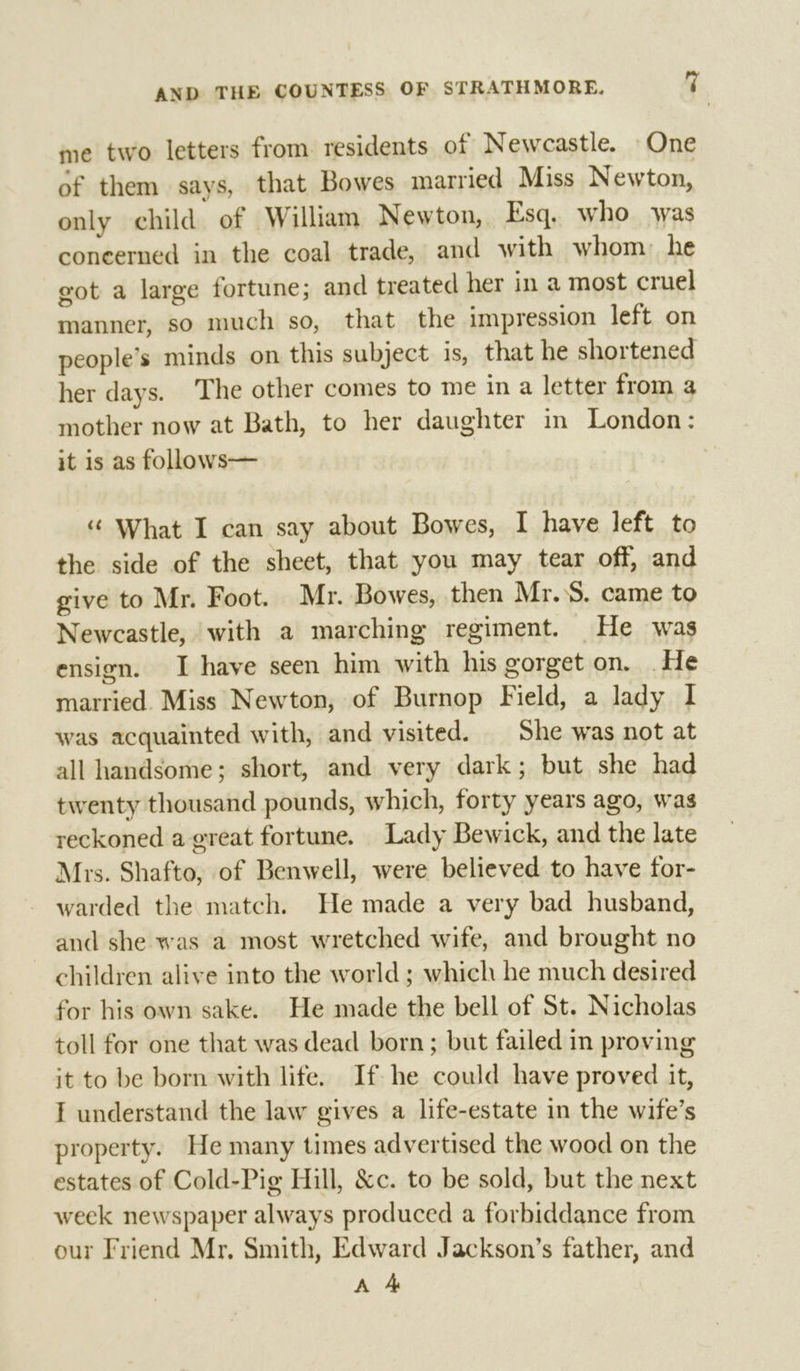 me two letters from residents of Newcastle. One of them says, that Bowes married Miss Newton, only child of William Newton, Esq, who was coneerned in the coal trade, and with whom: he got a large fortune; and treated her in a most cruel manner, so much so, that the impression left on people’s minds on this subject is, that he shortened her days. The other comes to me in a letter from a mother now at Bath, to her daughter in London: it is as follows— “ What I can say about Bowes, I have left to the side of the sheet, that you may tear off, and give to Mr. Foot. Mr. Bowes, then Mr... came to Newcastle, with a marching regiment. He was ensign. I have seen him with his gorget on. He married. Miss Newton, of Burnop Field, a lady I was acquainted with, and visited. | She was not at all handsome; short, and very dark; but she had twenty thousand pounds, which, forty years ago, was reckoned a great fortune. Lady Bewick, and the late Mrs. Shafto, of Benwell, were believed to have for- warded the match. He made a very bad husband, and she was a most wretched wife, and brought no children alive into the world ; which he much desired for his own sake. He made the bell of St. Nicholas toll for one that was dead born; but failed in proving it to be born with life. If he could have proved it, I understand the law gives a life-estate in the wife’s property. He many times advertised the wood on the estates of Cold-Pig Hill, &amp;c. to be sold, but the next week newspaper always produced a forbiddance from our Friend Mr. Smith, Edward Jackson’s father, and A 4