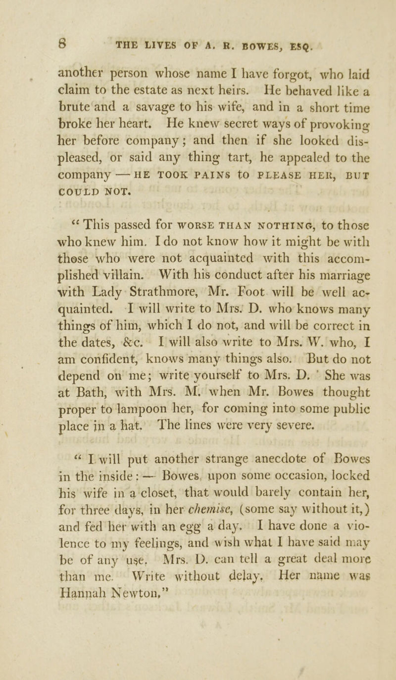 another person whose name I have forgot, who laid claim to the estate as next heirs. He behaved like a brute and a savage to his wife, and in a short time broke her heart. He knew secret ways of provoking her before company; and then if she looked dis- pleased, or said any thing tart, he appealed to the company — HE TOOK PAINS tO PLEASE HER, BUT COULD NOT. | “This passed for woRSE THAN NOTHING, to those who knew him. Ido not know how it might be with these who were not acquainted with this accom- plished villain. With his conduct after his marriage with Lady Strathmore, Mr. Foot. will be well ac- quainted. -I will write to Mrs: D. who knows many things of him, which I do not, and will be correct in the dates, &amp;c. I will also write to Mrs. W. who, I am confident, knows many things also. But do not depend on me; write yourself to Mrs. D, ' She was at Bath, with Mrs. M. when Mr. Bowes thought proper to lampoon her, for coming into some public place in a hat. The lines were very severe. “ T will put another strange anecdote of Bowes in the inside: — Bowes, upon some occasion, locked his wife in a closet, that would barely contain her, for three days, in her chemise, (some say without it, ) and fed her with an egg a day. I have done a vio- lence to my feelings, and wish what I have said may be of any use. Mrs. D. can tell a great deal more than me. Write without delay, Her name was Hannah Newton,”