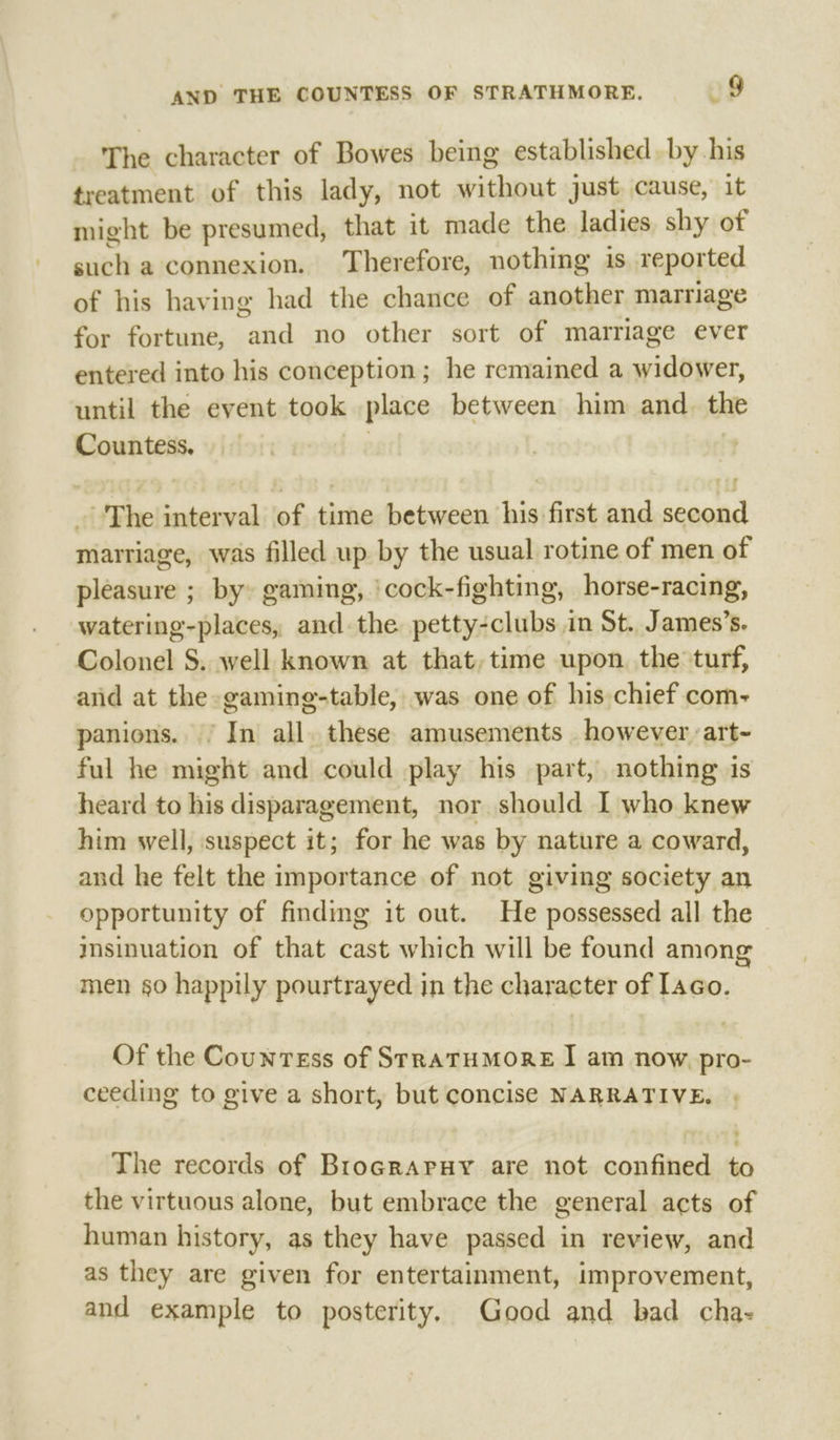 The character of Bowes being established. by his treatment of this lady, not without just cause, it might be presumed, that it made the ladies shy of such a connexion. Therefore, nothing is reported of his having had the chance of another marriage for fortune, and no other sort of marriage ever entered into his conception; he remained a widower, until the event took place between him and. the Countess. 3 | _ The interval of time between his first and second marriage, was filled up by the usual rotine of men of pleasure ; by» gaming, 'cock-fighting, horse-racing, Colonel S. well known at that, time upon. the turf, and at the gaming-table, was one of his chief com- panions. / In all. these amusements however art- ful he might and could play his part, nothing is heard to his disparagement, nor should I who knew him well, suspect it; for he was by nature a coward, and he felt the importance of not giving society an opportunity of finding it out. He possessed all the msinuation of that cast which will be found among men §0 happily pourtrayed in the character of aco. Of the Countess of SrraTHMORE | am now pro- ceeding to give a short, but concise NARRATIVE. The records of Brocraruy are not confined to the virtuous alone, but embrace the general acts of human history, as they have passed in review, and as they are given for entertainment, improvement, and example to posterity. Good and bad cha-