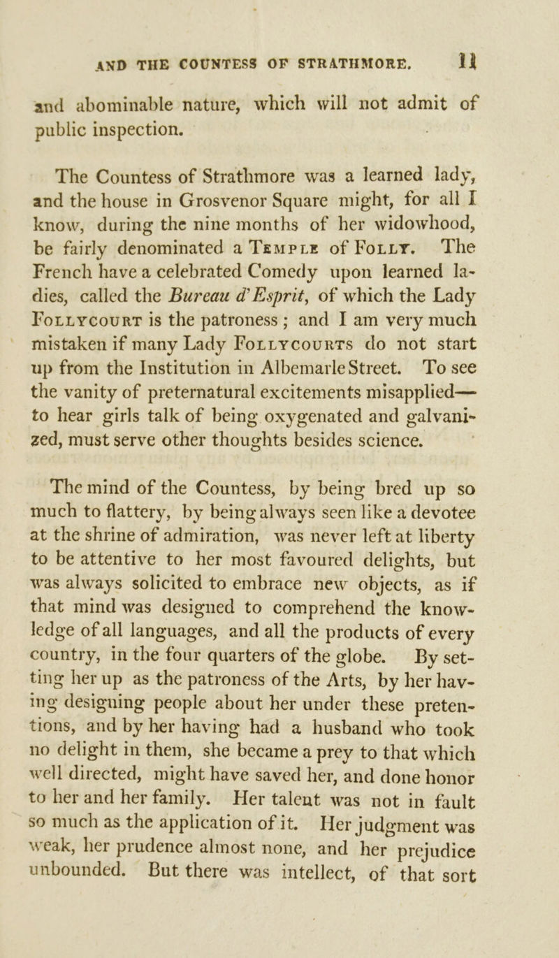 and abominable nature, which will not admit of public inspection. The Countess of Strathmore was a learned lady, and the house in Grosvenor Square might, for all I know, during the nine months of her widowhood, be fairly denominated a Tempre of Forty. The French have a celebrated Comedy upon learned la- dies, called the Bureau d’ Esprit, of which the Lady Forxiycourt is the patroness ; and I am very much mistaken if many Lady Fortycourrs do not start up from the Institution in Albemarle Street. To see the vanity of preternatural excitements misapplied— to hear girls talk of being oxygenated and galvani- zed, must serve other thoughts besides science. The mind of the Countess, by being bred up so much to flattery, by being always seen like a devotee at the shrine of admiration, was never left at liberty to be attentive to her most favoured delights, but was always solicited to embrace new objects, as if that mind was designed to comprehend the know- ledge of all languages, and all the products of every country, in the four quarters of the globe. By set- ting her up as the patroness of the Arts, by her hav- ing designing people about her under these preten- tions, and by her having had a husband who took no delight in them, she became a prey to that which well directed, might have saved her, and done honor to her and her family. Her talent was not in fault so much as the application of it. Her judgment was weak, her prudence almost none, and her prejudice unbounded, But there was intellect, of that sort