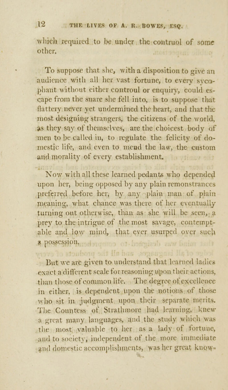 which required to be under. the: contruol of some other, To suppose that she, witha disposition to give an audience with all her vast fortune, to every syca- phant without either controul or enquiry, could. es- cape from the snare she féll into, is to suppose that flattery never yet undermined the heart, and that the most designing strangers, the citizens of the world, as they say of themselves, are the choicest, body of men to be called in, to regulate the felicity of do- mestic life, and even to mend the law, the custom and morality of every establishment. ~ Now with all these learned pedants who japausiad upon her, being opposed by any plain remonstrances preferred before her, by any ~plain man: of, plain meaning, what chance was there of her eventually turning out otherwise, than as: she willbe seen,.a prey to the intrigue of the most savage, contempt- able and low sant that, ever usuapse over such a possession, | But we are given to understand that learned ladies exact a different scale for reasoning upon their actions, than those of common life. . The degree of excellence in either, is dependent upon the notions. of those who sit in judgment, upon their separate merits. ‘The Countess ef Strathmore had learning, knew a great many languages, and the. study silicide was the most sialutble to her asa lady of fortune, and to society; independent of the more immediate and domestic accomplishments, was her great knowe