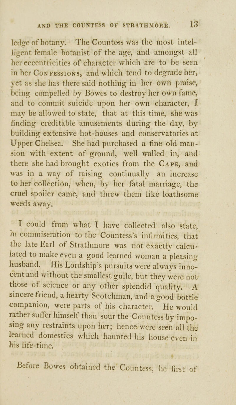 ledge of botany. The Countess was the most intel- ligent female botanist of the age, and amongst all her eccentricities of character which are to be seen in her Conresstons, and which tend to degrade her, yet as she has there said nothing in her own praise, being compelled by Bowes to destroy her own fame, and to commit suicide upon her own character, I may be allowed to state, that at this time, she was finding creditable amusements during the day, by building extensive hot-houses and conservatories at Upper Chelsea. She had purchased a fine old man- sion with extent of ground, well walled in, and there she had brought exotics from the Caps, and was in a way of raising continually an increase to her collection, when, by her fatal marriage, the cruel spoiler came, and threw them like loathsome weeds away. | I could from what T have collected also state, m commiseration to the Countess’s infirmities, that the late Earl of Strathmore was not exactly calcu- lated to make even a good learned woman a pleasing husband. His Lordship’s pursuits were always inno- cent and without the smallest guile, but they were not those of science or any other splendid quality. A sincere friend, a hearty Scotchman, and a good bottle companion, were parts of his character. He would rather suffer himself than sour the Countess by impo- sing any restraints upon her; hence were seen all the learned domestics which haunted his house even jn his life-time. ¢ Before Bowes obtained the Countess, he first of