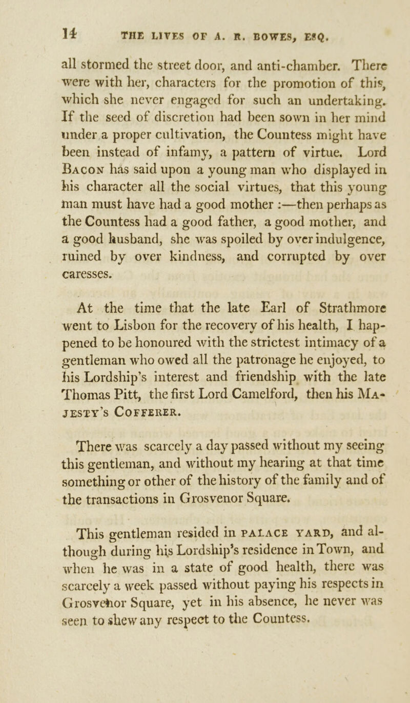 all stormed the street door, and anti-chamber. There were with her, characters for the promotion of this, which she never engaged for such an undertaking. If the seed of discretion had been sown in her mind under a proper cultivation, the Countess might have been instead of infamy, a pattern of virtue. Lord Bacon has said upon a young man who displayed in his character all the social virtues, that this young man must have had a good mother :—then perhaps as the Countess had a good father, a good mother, and a good kusband, she was spoiled by over indulgence, ruined by over kindness, and corrupted by over caresses. At the time that the late Earl of Strathmore went to Lisbon for the recovery of his health, I hap- pened to be honoured with the strictest intimacy of a gentleman who owed all the patronage he enjoyed, to his Lordship’s interest and friendship with the late Thomas Pitt, the first Lord Camelford, then his Ma- JESTY’s COFFERER. | There was scarcely a day passed without my seeing this gentleman, and without my hearing at that time something or other of the history of the family and of the transactions in Grosvenor Square. This gentleman resided in PAtacE yaRD, and al- though during his Lordship’s residence in Town, and when he was in a state of good health, there was scarcely a week passed without paying his respects in Grosvenor Square, yet in his absence, he never was seen. to shew any respect to the Countess.