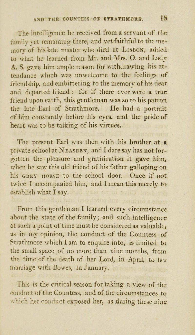 The intelligence he received from a servant of the family yet remaining there, and yet faithful to the me- mory of his late master who died at Lisson, added to what he learned from Mr. and Mrs, O. and Lady A. S. gave him ample reason for withdrawing his at- tendance which was unwelcome to the feelings of friendship, aad embittering to the memory of his dear and departed friend: for if there ever were a true friend upon earth, this gentleman was so to his patron the late Earl of Strathmore. He had a portrait of him constantly before his eyes, and the pride of heart was to be talking of his virtues. ° The present Earl was then with his brother at « private school at Neaspen, and I dare say has not for- gotten the pleasure and gratification it gave him, when he saw this old friend of his father galloping on his GREY HoRSE to the school door. Once if not twice I accompanied him, and I mean this merely to establish what I say. From this gentleman I learned every circumstance. about the state of the family; and such intelligence at such a point of time must be considered as valuable; as in my opinion, the conduct of the Countess of Strathmore which Lam to enquire into, ts limited to the small space ,of no more than nine months, from the time of the death of her Lord, in April, to her marriage with Bowes, in January. — This is the critical season for taking a view of the eonduct of the Countess, and of the circumstances to which her conduct exposed her, as during these nine