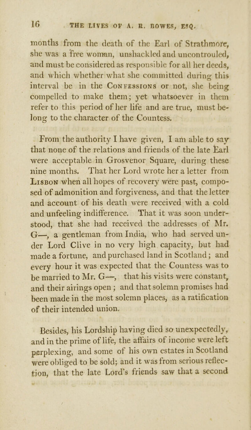 months from the death of the Earl of Strathmore, she was a free woman, unshackled and uncontrouled, and must be considered as responsible for all her deeds, and which whether what she committed during this interval be in the Conressrtons or not, she being compelled to make them; yet whatsoever in them refer to this period of her life and are true, must be- long to the character of the Countess. From the authority [have given, I am able to say that none of the relations and friends of the late Earl were acceptable in Grosvenor Square, during these nine months. That her Lord wrote her a letter from Liszon when all hopes of recovery were past, compo- sed of admonition and forgiveness, and that the letter and account of his death were received with a cold and unfeeling indifference. ‘That it was soon under-— stood, that she had received the addresses of Mr. G—, a gentleman from India, who had served un- der Lord Clive in no very high capacity, but had made a fortune, and purchased land in Scotland; and every hour it was expected that the Countess was to be married to Mr. G—, that his visits were constant, and their airings open; and that solemn promises had been made in the most solemn places, as a ratification of their intended union. Besides, his Lordship having died so unexpectedly, and in the prime of life, the affairs of income were left perplexing, and some of his own estates in Scotland were obliged to be sold; and it was from serious reflec- tion, that the late Lord’s friends saw that a second we