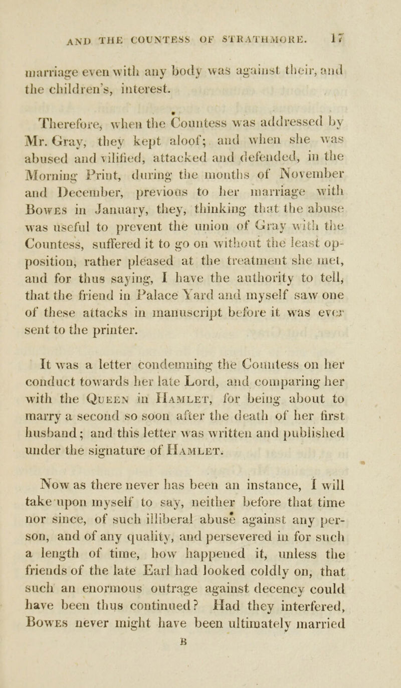 marriage even with any body was against their, and the children’s, interest. Therefore, when the Countess was addressed by Mr. Gray; they kept aloof;, and when she was abused and vilified, attacked and defended, in the Morning Print, during the months of November and December, previous to her marriage with Bowes in January, they, thinking that the abuse was useful to prevent the union of Gray with the Countess, suffered it to go on without the least op- position, rather pleased at the treatment she met, and for thus saying, I have the authority to tell, that the friend in Palace Yard and myself saw one of these attacks in manuscript before it was ever sent to the printer. It was a letter condemning the Countess on her conduct towards her late Lord, and comparing her with the QurEN in Hamer, for being about to marry a second so soon afier the death of her first husband ; and this letter was written and published under the signature of Hamer. , Now as there never has been an instance, I will take ‘upon myself to say, neither before that time nor since, of such illiberal abusé against any per- son, and of any quality, and persevered in for such a length of time, how happened it, unless the friends of the late Earl had Jooked coldly on, that such an enormous outrage against decency could have been thus continued? Had they interfered, Bowes never might have been ultimately married B