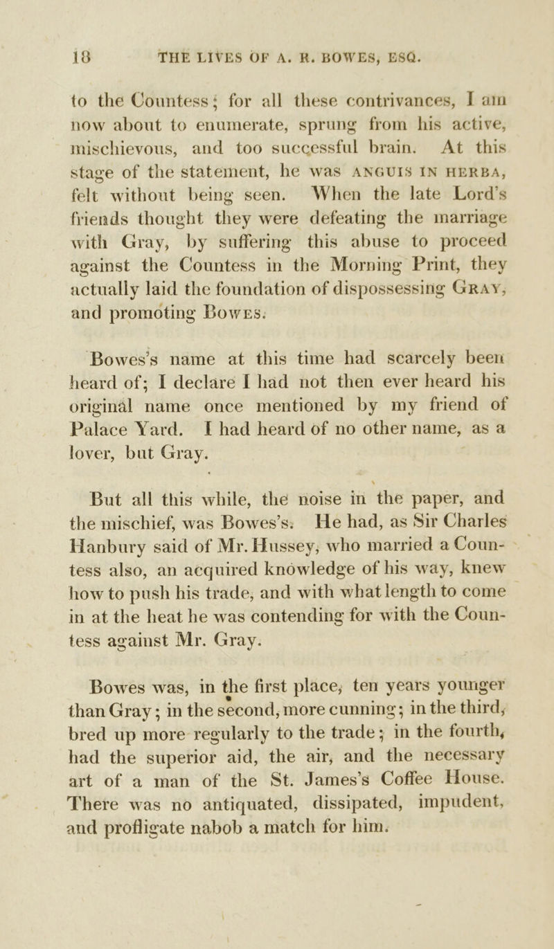 to the Countess: for all these contrivances, I am now about to enumerate, sprung from his active, mischievous, and too successful brain. At this stage of the statement, he was ANGUIS IN HERBA, felt without being seen. When the late Lord’s friends thought they were defeating the marriage with Gray, by suffering this abuse to proceed against the Countess in the Morning Print, they actually laid the foundation of dispossessing GRAY, and promoting Bowes. Bowes’s name at this time had scarcely beet heard of; I declare I had not then ever heard his original name once mentioned by my friend of Palace Yard. I had heard of no other name, as a lover, but diet But all this while, the noise in the paper, and the mischief, was Bowes’s: He had, as Sir Charles Hanbury said of Mr. Hussey; who married a Coun- -_ tess also, an acquired knowledge of his way, knew how to push his trade, and with what length to come — in at the heat he was contending for with the Coun- tess against Mr. Gray. Bowes was, in the first place; ten years younger than Gray ; in the second, more cunning; in the third, bred up more regularly to the trade; in the fourth, had the superior aid, the air, and “the necessary art of a man of the St. James’s Coffee House. There was no antiquated, dissipated, impudent, and profligate nabob a match for him.