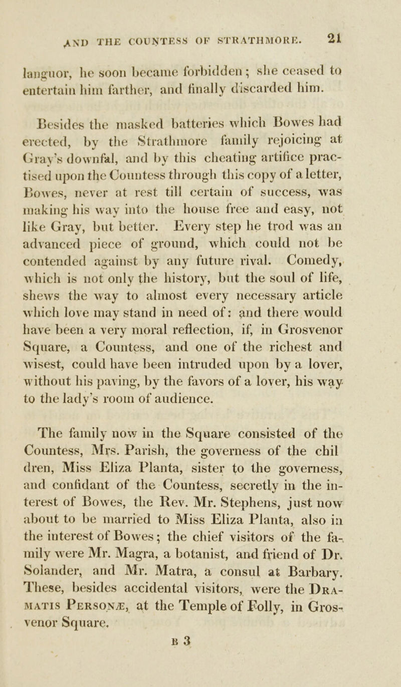 languor, he soon became forbidden; she ceased to entertain him farther, and finally discarded him. Besides the masked batteries which Bowes had erected, by the Strathmore family rejoicing at Gray’s downfal, and by this cheating artifice prac- tised upon the Countess through this copy of a letter, Bowes, never at rest till certain of success, was making his way into the house free and easy, not like Gray, but better. Every step he trod was an advanced piece of ground, which could not be contended against by any future rival. Comedy, which is not only the history, but the soul of life, shews the way to almost every necessary article which love may stand in need of: and there would have been a very moral reflection, if, in Grosvenor Square, a Countess, and one of the richest and wisest, could have been intruded upon by a lover, without his paving, by the favors of a lover, his way: to the lady’s room of audience. The family now in the Square consisted of the Countess, Mrs. Parish, the governess of the chil dren, Miss Eliza Planta, sister to the governess, and confidant of the Countess, secretly im the in- terest of Bowes, the Rev. Mr. Stephens, just now about to be married to Miss Eliza Planta, also in the interest of Bowes; the chief visitors of the fa- mily were Mr. Magra, a botanist, and friend of Dr. Solander, and Mr. Matra, a consul at Barbary. These, besides accidental visitors, were the Dra- MATIS PERsoN#&amp;, at the Temple of Folly, in Gros- venor Square, B 3