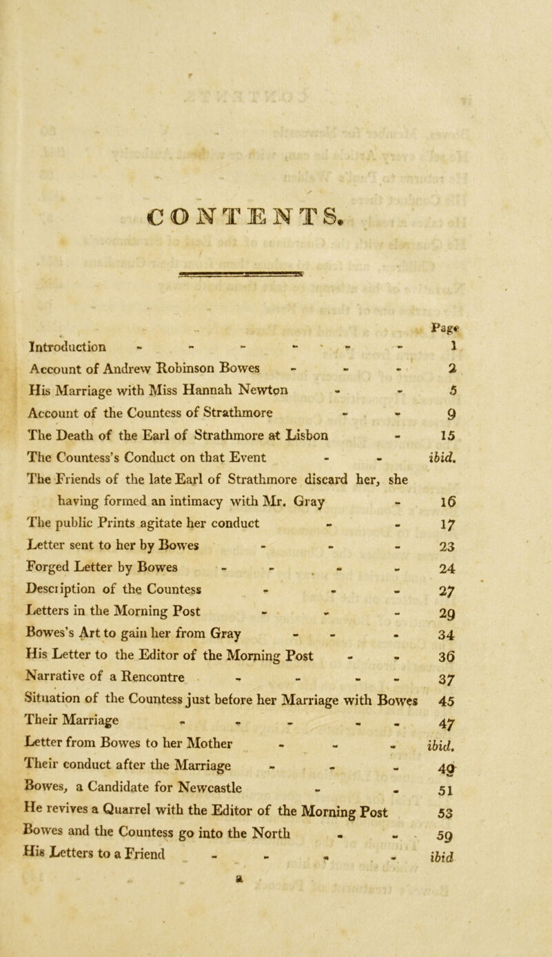 t CONTENTS, Introduction - - - - Account of Andrew Robinson Bowes - His Marriage with Miss Hannah Newton Account of the Countess of Strathmore The Death of the Earl of Strathmore at Lisbon The Countess’s Conduct on that Event The Friends of the late Earl of Strathmore discard her, she having formed an intimacy with Mr. Gray The public Prints agitate her conduct Letter sent to her by Bowes - Forged Letter by Bowes - - Desciiption of the Countess ... Letters in the Morning Post ~ Bowes’s Art to gain her from Gray - His Letter to the Editor of the Morning Post Narrative of a Rencontre - - - Situation of the Countess just before her Marriage with Bowes Their Marriage «. * _ Letter from Bowes to her Mother - Their conduct after the Marriage - Bowes, a Candidate for Newcastle He revives a Quarrel with the Editor of the Morning Post Bowes and the Countess go into the North His Letters to a Friend - Page 1 2 5 9 15 ibid. 16 17 23 24 27 29 34 36 37 45 47 ibid. 40 51 53 59 ibid a