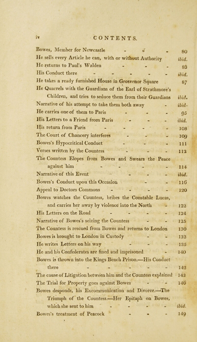 Bowes, Member for Newcastle -6 He sells every Article he can, with or without Authority He returns to Paul’s Walden - His Conduct there - He takes a ready furnished House in Grosvenor Square He Quarrels with the Guardians of the Earl of Strathmore’s Children, and tries to seduce them from their Guardians Narrative of his attempt to take them both away He carries one of them to Paris - His Letters to a Friend from Paris - His return from Paris - The Court of Chancery interferes - Bowes’s Hypocritical Conduct - Verses written by the Countess - - The Countess Elopes from Bowes and Swears the Peace against him - Narrative of this Event - Bowes’s Conduct upou this Occasion Appeal to Doctors Commons - Bowes watches the Countess, bribes the Constable Lucas, and carries her away by violence into the North His Letters on the Road - Narrative of Bowes’s seizing the Countess The Countess is rescued from Bowes and returns to London Bowes is brought to London in Custody He writes Letters on his way - He and his Confederates are fined and imprisoned Bowes is thrown into the Kings Bench Prison.-—His Conduct there - - - f * The cause of Litigation between him and the Countess explained The Trial for Property goes against Bowes Bowes desponds, his Excommunication and Divorce.—-The Triumph of the Countess.—Her Epitaph on Bowes, which she sent to him - Bowes’s treatment of Peacock - - 80 ibid. 83 ibid. 8 7 ibid• ibid* 95 ibid. 108 109 111 112 114 ibid. 116 120 122 124 125 130 132 135 140 142 143 140' ibid. 149