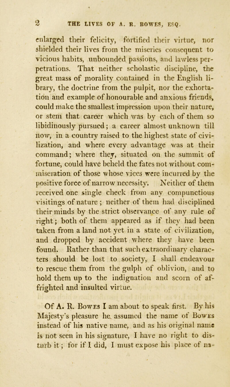 enlarged their felicity, fortified their virtue, nor shielded their lives from the miseries consequent to vicious habits, unbounded passions, and lawless per- petrations. That neither scholastic discipline, the great mass of morality contained in the English li- brary, the doctrine from the pulpit, nor the exhorta- tion and example of honourable and anxious friends, could make the smallest impression upon their nature, or stem that career which was by each of them so libidinously pursued; a career almost unknown till now, in a country raised to the highest state of civi- lization, and where every advantage was at their command; where they, situated on the summit of fortune, could have beheld the fates not without com- miseration of those whose vices were incurred by the positive force of narrow necessity. Neither of them received one single check from any compunctious visitings of nature ; neither of them had disciplined their minds by the strict observance of any rule of right; both of them appeared as if they had been taken from a land not yet in a state of civilization, and dropped by accident where they have been found, ltather than that such extraordinary charac- ters should be lost to society, I shall endeavour to rescue them from the gulph of oblivion, and to hold them up to the indignation and scorn of af- frighted and insulted virtue. Of A. R. Bowes I am about to speak first. By his Majesty's pleasure he. assumed the name of Bowes instead of his native name, and as his original name is not seen in his signature, I have no right to dis- turb it; for if I did, I must expose his place of na~