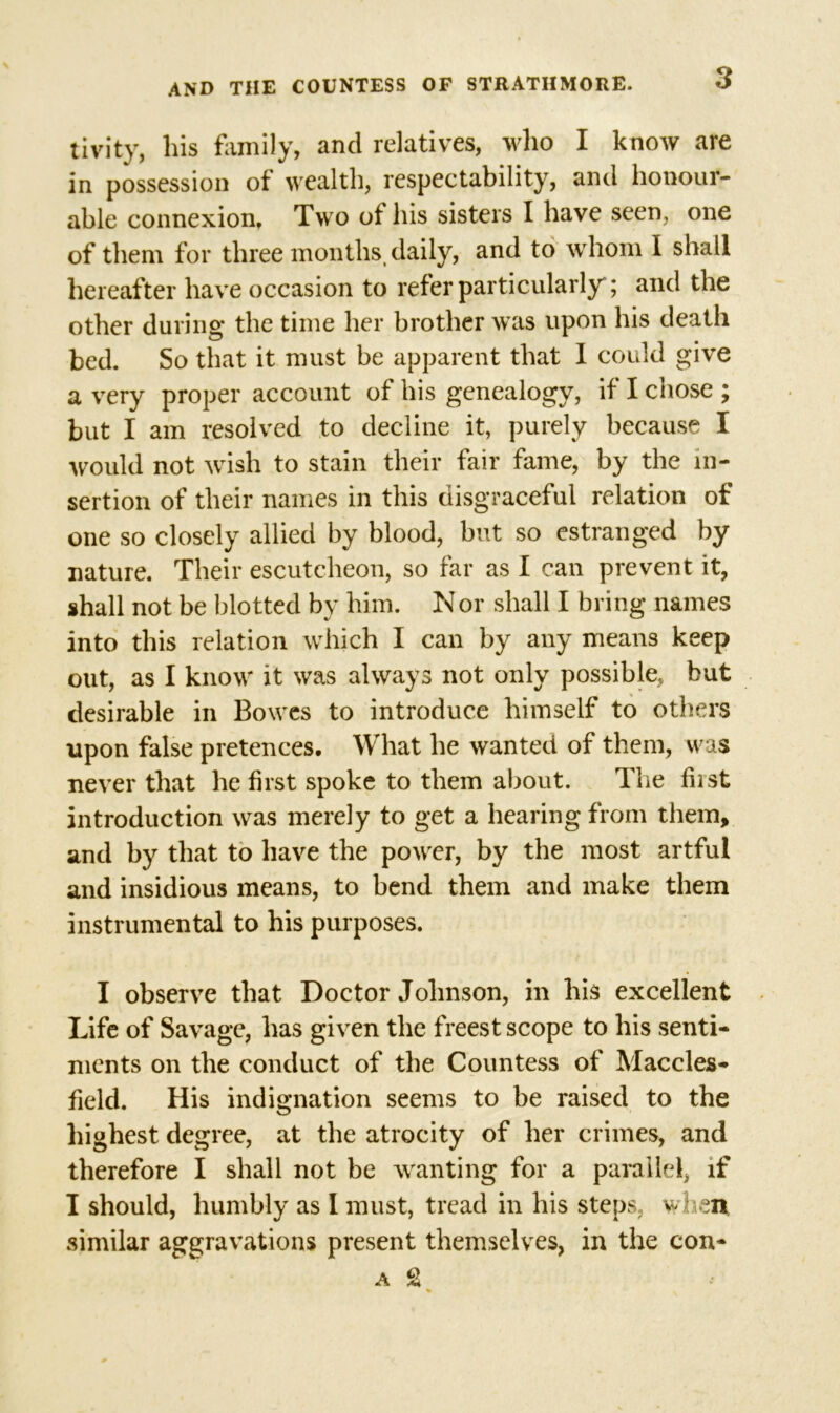 tivity, his family, and relatives, who I know are in possession of wealth, respectability, and honour- able connexion. Two ot his sisters I have seen, one of them for three months, daily, and to whom I shall hereafter have occasion to refer particularly; and the other during the time her brother was upon his death bed. So that it must be apparent that I could give a very proper account of his genealogy, if I chose ; but I am resolved to decline it, purely because I would not wish to stain their fair fame, by the in- sertion of their names in this disgraceful relation of one so closely allied by blood, but so estranged by nature. Their escutcheon, so far as I can prevent it, shall not be blotted by him. Nor shall I bring names into this relation which I can by any means keep out, as I know it was always not only possible, but desirable in Bowes to introduce himself to others upon false pretences. What he wanted of them, was never that he first spoke to them about. The fiist introduction was merely to get a hearing from them, and by that to have the power, by the most artful and insidious means, to bend them and make them instrumental to his purposes. I observe that Doctor Johnson, in his excellent Life of Savage, has given the freest scope to his senti- ments on the conduct of the Countess of Maccles- field. His indignation seems to be raised to the highest degree, at the atrocity of her crimes, and therefore I shall not be wanting for a parallel, if I should, humbly as I must, tread in his steps, when similar aggravations present themselves, in the con- A £ %