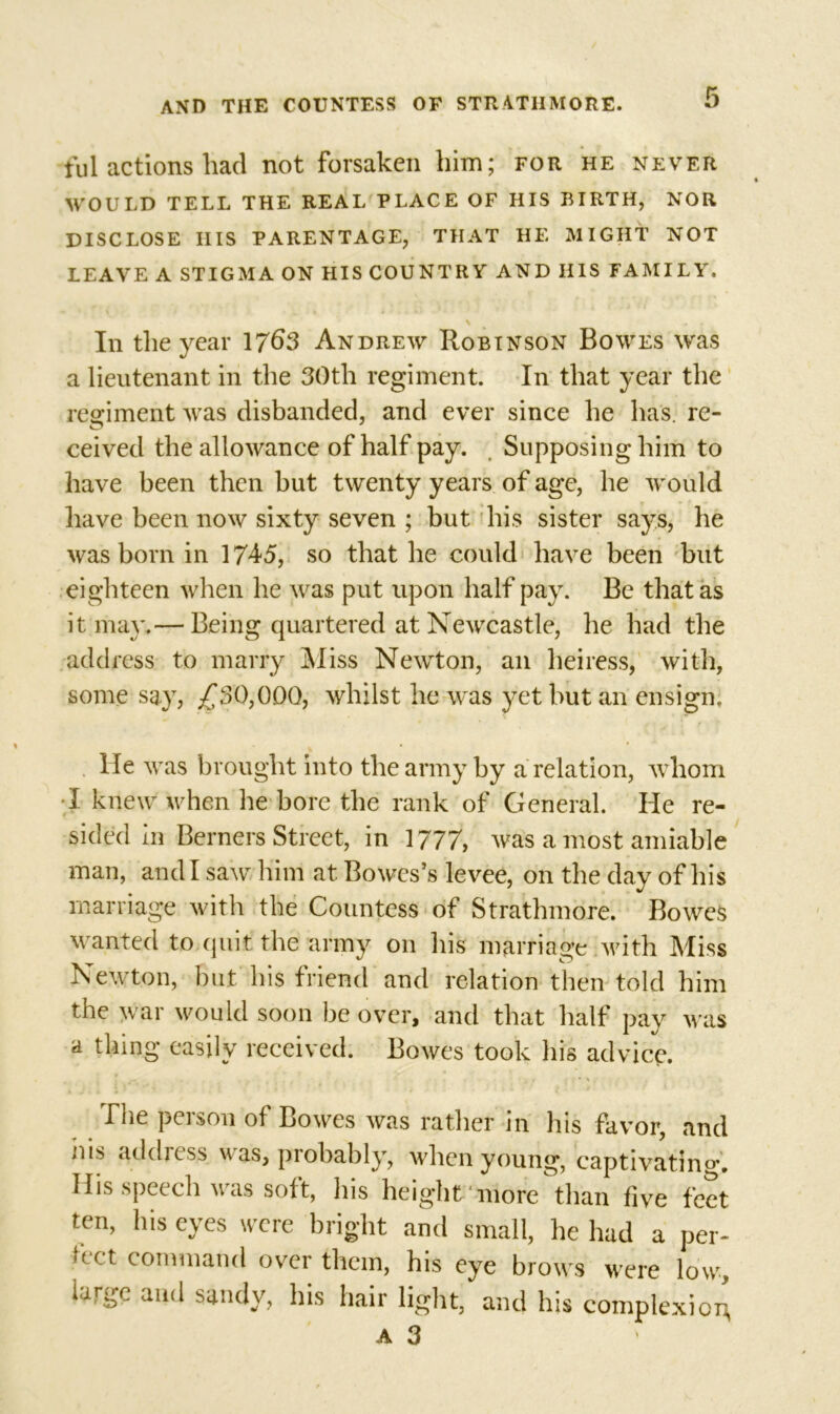tul actions had not forsaken him; for he never WOULD TELL THE REAL PLACE OF HIS BIRTH, NOR DISCLOSE IIIS PARENTAGE, THAT HE MIGHT NOT LEAVE A STIGMA ON HIS COUNTRY AND HIS FAMILY. Iii the year 1763 Andrew Robinson Bowes was a lieutenant in the 30th regiment In that year the regiment was disbanded, and ever since he has. re- ceived the allowance of half pay. Supposing him to have been then but twenty years of age, he would have been now sixty seven ; but his sister says, he * was born in 1745, so that he could have been but eighteen when he was put upon half pay. Be that as it may.— Being quartered at Newcastle, he had the address to marry Miss Newton, an heiress, with, some say, ^30,000, whilst he was yet but an ensign. He was brought into the army by a relation, whom I knew when he bore the rank of General. He re- sided in Berners Street, in 1777, was a most amiable man, and I saw him at Bowcs’s levee, on the day of his marriage with the Countess of Strathmore. Bowes wanted to quit the army on his marriage with Miss Newton, but his friend and relation then told him the war would soon be over, and that half pay was a thing easily received. Bowes took his advice. The peison ol Bowes was rather jn his favor, anc ms addiess \v as, probably, when young, captivating His speech was soft, his height* more than five fee ten, his eyes were bright and small, he had a per uct command over them, his eye brows were low iarge and sandy, his hair light, and his complexioi a 3