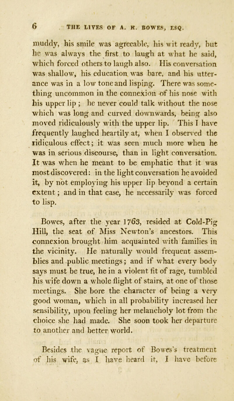 muddy, his smile was agreeable, his wit ready, but he was always the first to laugh at what he said, which forced others to laugh also. His conversation was shallow, his education was bare, and his utter- ance was in a low tone and lisping. There was some- thing uncommon in the connexion of bis nose with his upper lip ; he never could talk without the nose which was long and curved downwards, being also moved ridiculously with the upper lip. This I have frequently laughed heartily at, when I observed the ridiculous effect; it was seen much more when he was in serious discourse, than in light conversation. It was when he meant to be emphatic that it was most discovered: in the light conversation he avoided it, by not employing his upper lip beyond a certain extent; and in that case, he necessarily was forced to lisp. Bowes, after the year 1763, resided at Cold-Pig Hill, the seat of Miss Newton’s ancestors. This connexion brought him acquainted with families in the vicinity. He naturally would frequent assem- blies and public meetings; and if what every body says must be true, he in a violent fit of rage, tumbled his wife down a whole flight of stairs, at one of those meetings. She bore the character of being a very good woman, which in all probability increased her sensibility, upon feeling her melancholy lot from the choice she had made. She soon took her departure to another and better world. Besides the vague report of Bowes's treatment of his wife, as I have heard it, I have before