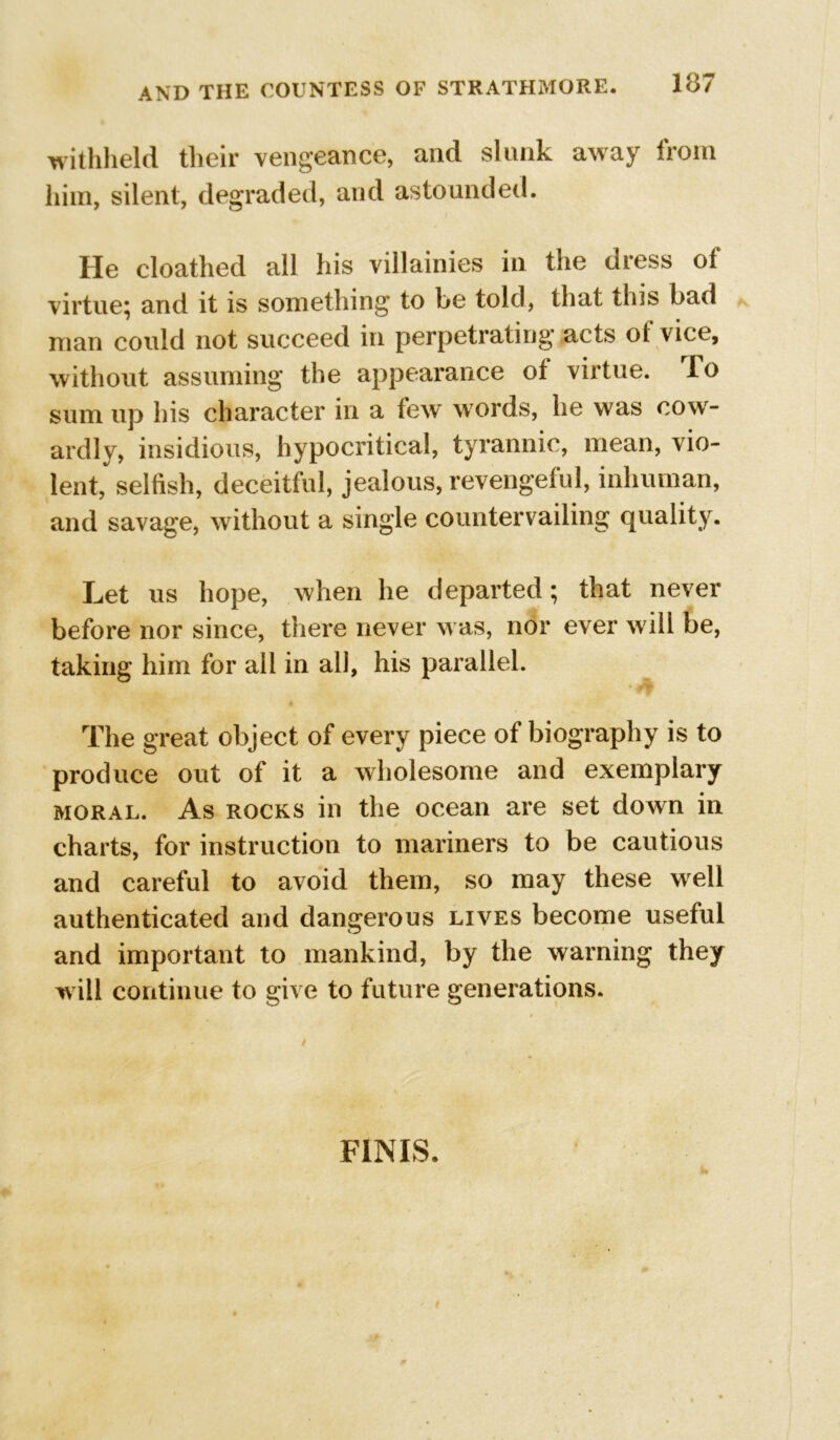 withheld their vengeance, and slunk away from him, silent, degraded, and astounded. He cloathed all his villainies in the dress ot virtue; and it is something to be told, that tliis bad man could not succeed in perpetrating* acts ot vice, without assuming the appearance of virtue. To sum up his character in a few words, he was cow- ardly, insidious, hypocritical, tyrannic, mean, vio- lent, selfish, deceitful, jealous, revengeful, inhuman, and savage, without a single countervailing quality. Let us hope, when he departed; that never before nor since, there never was, nor ever will be, taking him for all in all, his parallel. The great object of every piece of biography is to produce out of it a wholesome and exemplary moral. As rocks in the ocean are set down in charts, for instruction to mariners to be cautious and careful to avoid them, so may these well authenticated and dangerous lives become useful and important to mankind, by the warning they will continue to give to future generations. FINIS. i