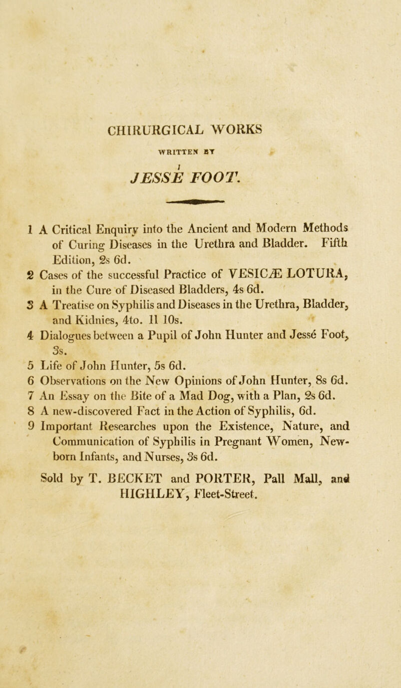 CHIRURGICAL WORKS WRITTEN BY JESSE FOOT. 1 A Critical Enquiry into the Ancient and Modern Methods of Curing Diseases in the Urethra and Bladder. Fifth Edition, 2s 6d. 2 Cases of the successful Practice of VESICLE LOTURA, in the Cure of Diseased Bladders, 4s 6d. 3 A Treatise on Syphilis and Diseases in the Urethra, Bladder, and Kidnies, 4to. 11 10s. 4 Dialogues between a Pupil of John Hunter and Jesse Foot, 3s. 5 Life of John Hunter, 5s 6d. 6 Observations on the New Opinions of John Hunter, 8s 6d. 7 An Essay on the Bite of a Mad Dog, w1th a Plan, 2s 6d. 8 A new-discovered Fact in the Action of Syphilis, 6d. 9 Important Researches upon the Existence, Nature, and Communication of Syphilis in Pregnant Women, New- born Infants, and Nurses, 3s 6d. Sold by T. BECKET and PORTER, Pall Mall, an«l HIGHLEY, Fleet-Street,