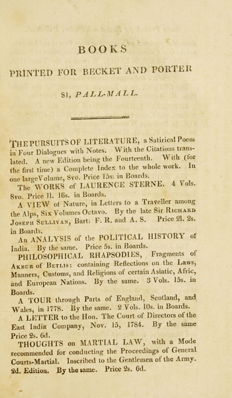 B O O K S PRINTED FOR BECKET AND PORTER 81, PALL-MALL. THE PURSUITS OF LITERATURE, a Satirical Poem in'Four Dialogues with Notes. With the Citations trans- lated. A new Edition being the Fourteenth. With (tor the first time) a Complete Index to the whole work. In one largeVolume, 8vo. Price 15s; in Boards. The WORKS of LAURENCE STERNE. 4 1 ols. 8vo. Price 11. 16s. in Boards. A VIEW ot Nature, in Letters to a Traveller among the Alps, Six Volumes Octavo. By the late Sir Richard Joseph Sullivan, Bart; F. R. and A. S. Price 21. 2s. An ANALYSIS of the POLITICAL HISTORY of India. By the same. Price 5s. in Boards. PHILOSOPHICAL RHAPSODIES, Fragments of Akbur of Betlis: containing Reflections on the Laws, Manners, Customs, and Religions of certain Asiatic, Afiic, and European Nations. By the same. 3 Vols. 15s. in Boards. A TOUR through Parts of England, Scotland, and Wales, in 1778. By the same. 2 Yds. 10s. in Boards. A LETTER to the Hon. The Court of Directors of the East India Company, Nov. 15, 1784. By the same Price 2s. 6d. THOUGHTS on MARTIAL LAW, with a Mode recommended for conducting the Proceedings of General Courts-Martial. Inscribed to the Gentlemen of the Army. 2d. Edition. By the same. Price 2s. 6d.