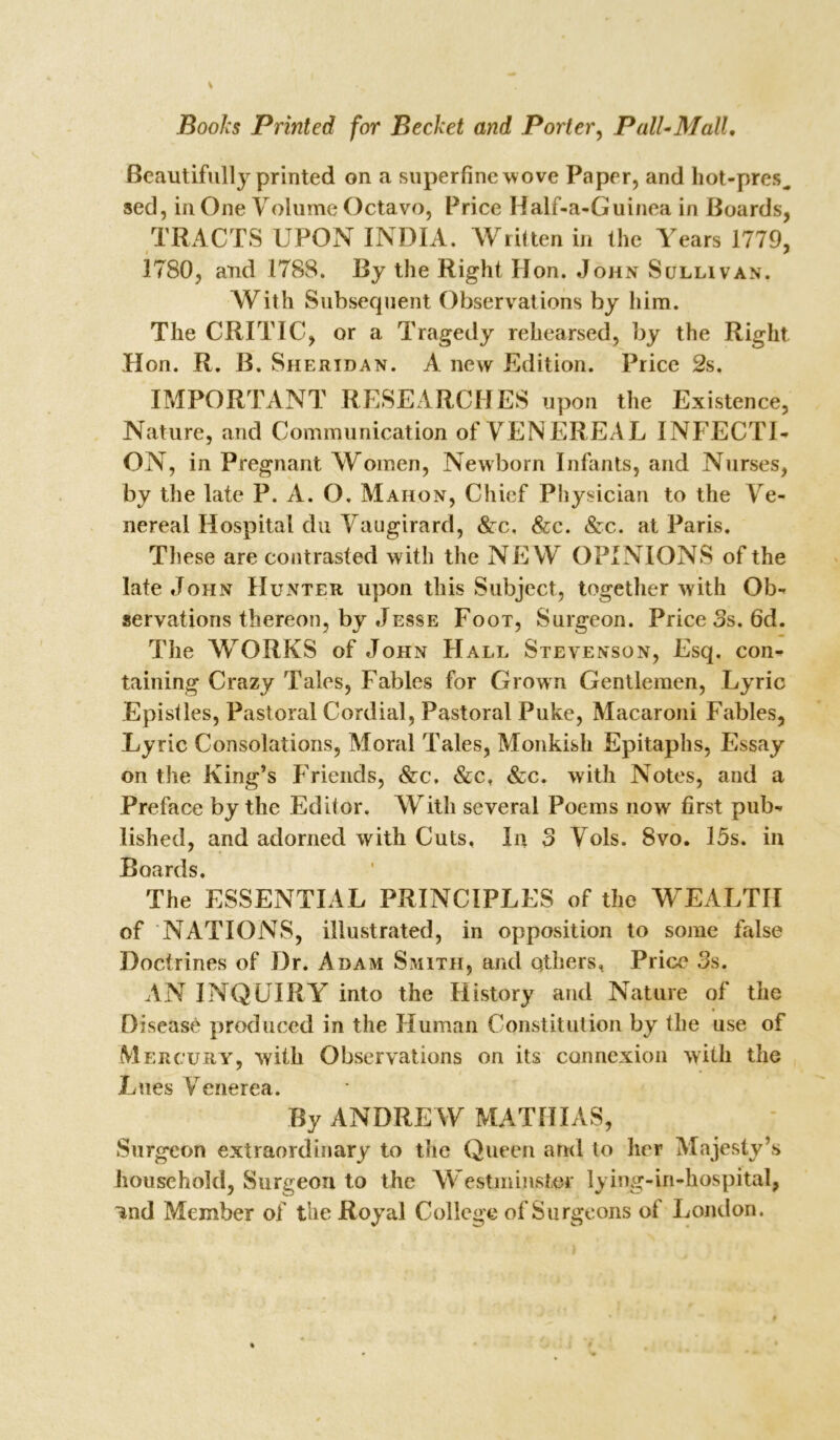 Beautifully printed on a superfine w ove Paper, and hot-pres^ sed, in One Volume Octavo, Price Half-a-Guinea in Boards, TRACTS UPON INDIA. Written in the Years 1779, 1780, and 1788. By the Right Hon. John Sullivan. With Subsequent Observations by him. The CRITIC, or a Tragedy rehearsed, by the Right Hon. R. B. Sheridan. A new Edition. Price 2s. IMPORTANT RESEARCHES upon the Existence, Nature, and Communication of VENEREAL INFECTI- ON, in Pregnant Women, Newborn Infants, and Nurses, by the late P. A. O, Mahon, Chief Physician to the Ve- nereal Hospital du Vaugirard, Sec. Sec. &c. at Paris. These are contrasted with the NEW OPINIONS of the late John Hunter upon this Subject, together with Ob- servations thereon, by Jesse Foot, Surgeon. Price 3s. 6d. The WORKS of John Hall Stevenson, Esq. con- taining Crazy Tales, Fables for Grown Gentlemen, Lyric Epistles, Pastoral Cordial, Pastoral Puke, Macaroni Fables, Lyric Consolations, Moral Tales, Monkish Epitaphs, Essay on the King’s Friends, &c, Sec, &c. with Notes, and a Preface by the Editor. With several Poems now first pub- lished, and adorned with Cuts, In 3 Vols. Svo. 15s. in Boards, The ESSENTIAL PRINCIPLES of the WEALTH of NATIONS, illustrated, in opposition to some false Doctrines of Dr. Adam Smith, and others, Price 3s. AN INQUIRY into the History and Nature of the Disease produced in the Human Constitution by the use of Mercury, with Observations on its connexion with the Lues Venerea. By ANDREW MATHIAS, Surgeon extraordinary to the Queen and to her Majesty’s household, Surgeon to the Westminster lying-in-hospital, ^nd Member of the Royal College of Surgeons ot London.