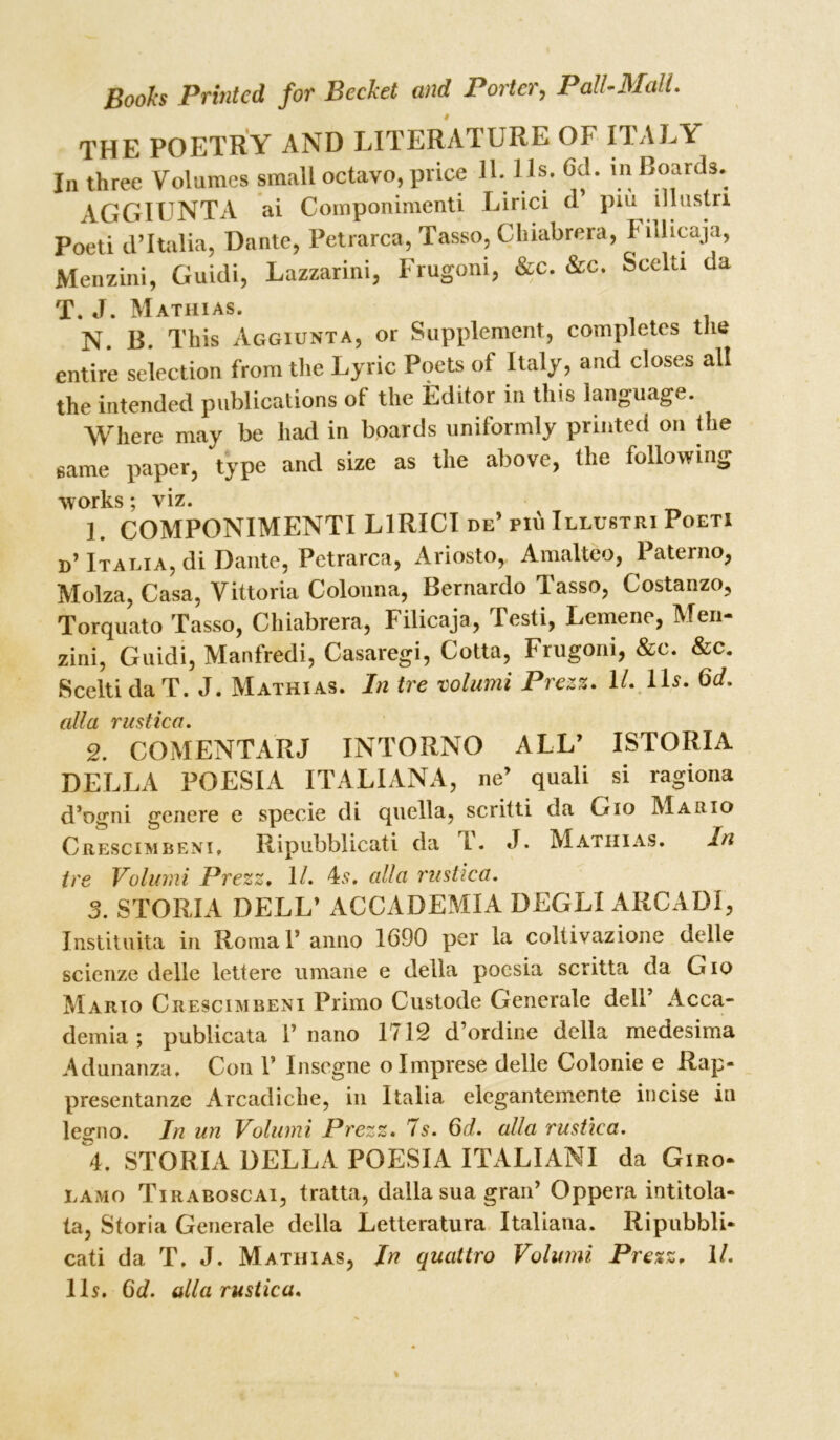 THE POETRY AND LITERATURE OF ITALY In three Volumes small octavo, price H. 1 Is. Gd. in Boards. AGGIUNTA ai Componimenti Lirici d piu illustn Poeti d’Italia, Dante, Petrarca, Tasso, Chiabrera, Fillicaja, Menzini, Guidi, Lazzarini, Frugoni, &c. &c. Scelu da <j* j Mathias. N. B. This Aggiunta, or Supplement, completes the entire selection from the Lyric Poets of Italy, and closes all the intended publications of the Editor in this language. Where may be had in boards uniformly printed on the same paper, type and size as the above, the following works; viz. ] COMPONIMENTI LIRICI de’ piu Illustri Poeti »’Italia, di Dante, Petrarca, Ariosto, Amalteo, Paterno, Molza, Casa, Vittoria Colonna, Bernardo Tasso, Costanzo, Torquato Tasso, Chiabrera, Filicaja, Testi, Lemene, Men- zini, Guidi, Manfredi, Casaregi, Cotta, Frugoni, &c. &c. Scelti da T. J. Mathias. In tre volumi Prezz. 11. Us. Qd. fill ft VHSilCfl 2. COMENTARJ INTORNO ALL’ ISTORIA DELLA POESIA ITALIANA, ne’ quad si ragiona d’ogni genere e specie di quella, scritti da Gio Mario Crescimbeni, Ripubblicati da T. J. Mathias. In tre Volumi Prezz. 1/. 4s, alia rustica. 3. STORIA DELL’ ACCADEMIA DEGLI ARC AD I, Instituita in Romal’ anno 1690 per la coltivazione delle scienze delle lettere umane e della poesia scritta da G io Mario Crescimbeni Primo Custode Generale dell’ Acca- demia; publicata 1’nano 1712 d’ordine della medesima Adunanza, Con 1’ Insegne olmprese delle Colonie e Rap- presentanze Arcadiche, in Italia elegantemente incise in legno. In un Volumi Prezz. 7s. Qd. alia rustica. 4. STORIA DELLA POESIA ITALIANI da Giro- lamo Tiraboscai, tratta, dalla sua gran’ Oppera intitola- ta, Storia Generale della Letteratura Italiana. Ripubbli- cati da T. J. Mathias, In quattro Volumi Prezz. 11. 11s. Qd. alia rustica.